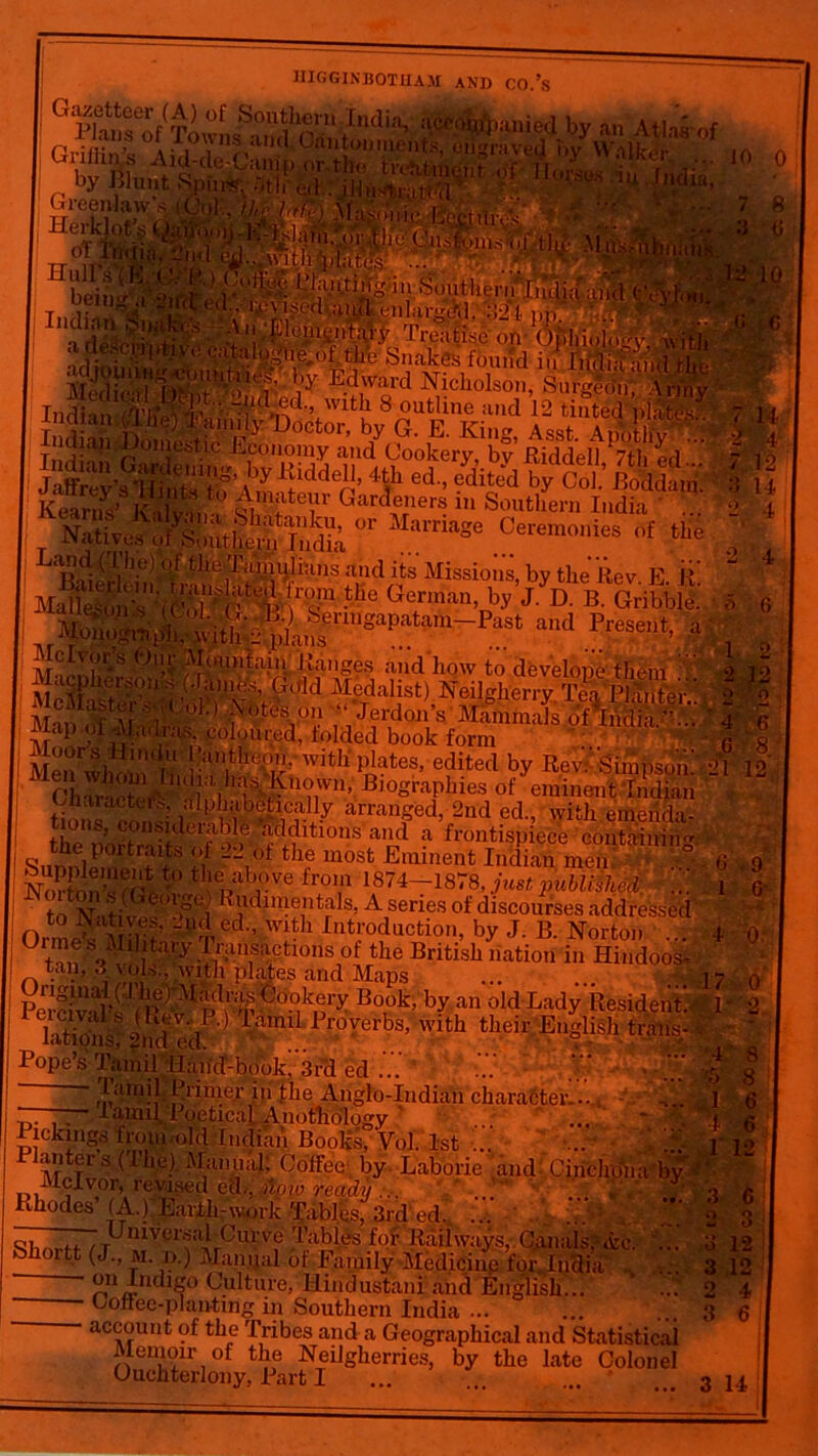 (! P]a.Kse^(Tn,l Sout1i‘C,ni Iudia> wi&aiuaj by an Atlas of ,, • 1 ,s 0, ns and,.Cantonments, oil raved bv Waltki- ,, l>> blunt Spurs?: ;»th ,u) ilJM^ i »nciia, Greenlaw's ( HulfHf**®1 ^'-w UDr<lt(Ts' - beiu^ Indian ^ ■IrfenSS6C:^1^,\c'ul uuu °ilKes iounct m liRliji a'ntl •'• 1y E.d,ward Nicholson, Surgldn', Army Indian Adfnvv “'f • *^d‘’ W1^1 ^ outline and 12 tinted plate's nalan (Ihe) Iam%:Doctor, by G. E. Iviim \sst Wntliv r India,! Do.nestie Economy and Cookery, by’ RWdeltttd 7 12 jfefiSaI iiddell’ *? ed ?dVd ^ CoC Mdfm. 1 H °r Ceremonies „f tHe : and its Missions, by the Rev. E. R the German, by J. D. B. Gribble.. Y Senngapatam—Past and Present, >■ , ,- ’ coloured, folded book form R a - Men wjulnln witK P^tes’ edited b.V Rev:' Simpson! M 12 B,ographies ^ eminent Indian , . tion« p! ’i WS ? arranged, 2nd ed, with emerida- I thTZ’J?^®ider>art?Sd^ltlons and a frontispiece containing the portraits of 22 of the most Eminent Indian men 6 0 to IST-it; F udimentals, A series of discourses addressed i to JSat ves, -ud ed., with Introduction, by J. B. Norton 4 0* 0 tan So\1ilt;i,'y .{'‘“‘suctnins of the British nation in Hindoos, . ,i#',,vvitli plates and Maps ... ....... 1? ( fM^S^-nold.Ladylfek, ieicivabs (Kev., P.) Tamil Proverbs, with t>>»;<- tiWHs* latidns: 9nd nd their English trim's-» “*W ° v^u.«niuaiiua*, uoitee by u Iclvor, revised ed., fipw ready ... Rhodes (A.) Earth-work Tables, 3rd ed. ... ... or .. Universal Curve Tables for Railways, C.anais,'- &c. Shortt (J., M. d.) Manual of Family Medicine for.India on Indigo Culture, Hindustani and English... * ... Coffee-planting in Southern India ... account of the Tribes and a Geographical and Statistical Memon- of the Neilgherries, by the late Colonel Ouchterlony, Part I *V V-V 4 6 3 14