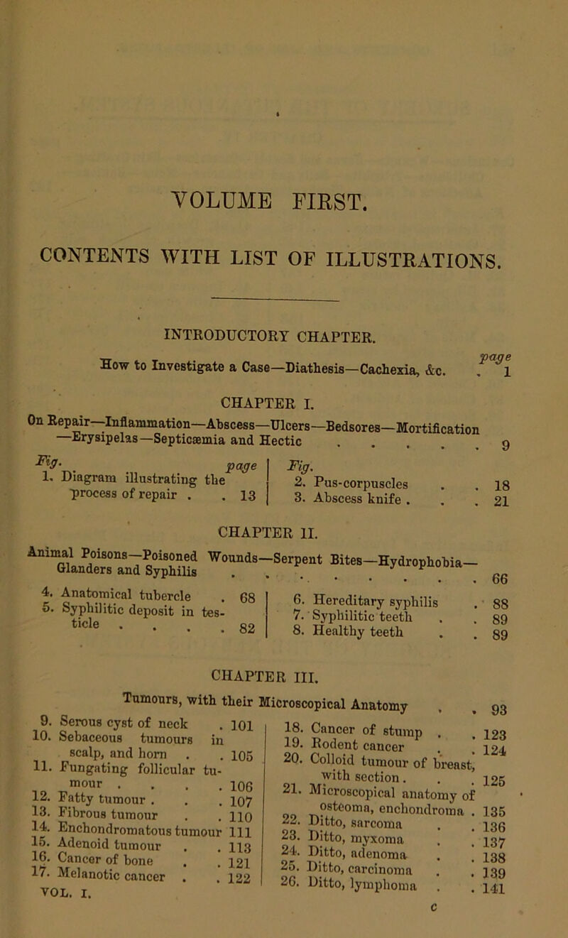 YOLUMB FIRST. CONTENTS WITH LIST OF ILLUSTRATIONS. INTRODUCTORY CHAPTER. How to Investigate a Case—Diathesis—Cachexia, &c. , 1 CHAPTER I. On Ilepair—Inflammation—Abscess—Ulcers—Bedsores—Mortification —Erysipelas—Septicaemia and Hectic 1. Diagram illustrating the ■process of repair . . 13 Fig. 2. Pus-corpuscles 3. Abscess knife . CHAPTER II. 4. Anatomical tubercle . 68 5. Syphilitic deposit in tes- .82 tide 6. Hereditary syphilis 7. Syphilitic teeth 8. Healthy teeth 18 21 66 88 89 89 CHAPTER III. Tumours, with their 9. Serous cyst of neck . loi 10. Sebaceous tumours in scalp, and horn . . 105 11. Eungating follicular tu- mour .... 12. Fatty tumour . 13. Fibrous tumour . . mj 14. Enchondromatous tumour 111 15. Adenoid tumour . , 113 16. Cancer of bone . . 121 17. Melanotic cancer . . 122 VOL. I. 106 107 110 Microscopical Anatomy 18. Cancer of stump . 19. Rodent cancer 20. Colloid tumour of breast, ■with section. 21. Microscopical anatomy of o®tcoma, enchondroma . 22. Ditto, sarcoma 23. Ditto, myxoma 24. Ditto, adenoma 25. Ditto, carcinoma 26. Ditto, lymphoma 93 123 124 126 135 136 137 138 139 141