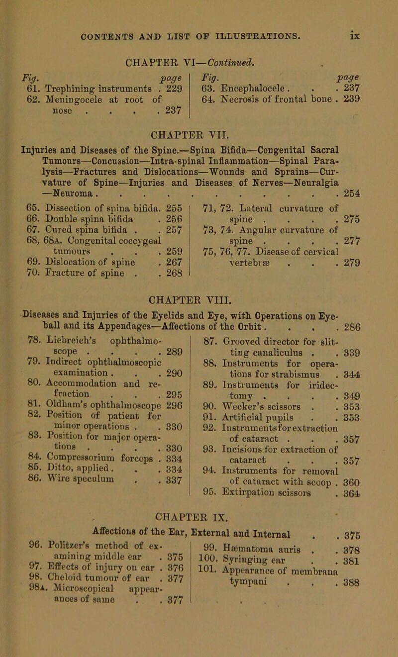 CHAPTER Yl—Continued. Fig. page 61. Trephining instruments . 229 62. Meningocele at root of nose .... 237 Fig. page 63. Encephalocele . . . 237 64. Necrosis of fi’ontal bone . 239 CHAPTER VII. Injuries and Diseases of the Spine.—Spina Bifida—Congenital Sacral Tumours—Concussion—Intra-spinal Infiammation—Spinal Para- lysis—Fractures and Dislocations—Wounds and Sprains—Cur- vature of Spine—Injuries and —Neuroma.... 65. Dissection of spina bifida. 255 66. Double spina bifida . 256 67. Cured spina bifida . . 257 68. 68a. Congenital coccygeal tumours . . . 259 69. Dislocation of spine . 267 70; Fracture of spine . . 268 Diseases of Nerves—Neuralgia 254 71, 72. Lateral curvature of spine .... 275 73, 74. Angular curvature of spine .... 277 75, 76, 77. Disease of cervical vertebrse . . . 279 CHAPTER VIII. Diseases and Injuries of the Eyelids and Eye, with Operations on Eye- ball and its Appendages—Affections of the Orbit.... 286 78. Liebreich’s ophthalmo- scope .... 289 79. Indirect ophthalmoscopic examination. . . 290 80. Accommodation and re- fraction . . . 295 81. Oldham’s ophthalmoscope 296 82. Position of patient for minor operations . . 330 83. Position for major opera- tions . . , .330 84. Compressorium forceps . 334 85. Ditto, applied . . . 334 86. Wire speculum . . 337 87. Grooved director for slit- ting canaliculus . . 339 88. Instruments for opera- tions for strabismus . 344 89» Instruments for iridec- tomy .... 349 90. Wecker’s scissors . . 353 91. Artificial pupils . . 353 92. Instrumentsforextraction of cataract . . . 357 93. Incisions for extraction of cataract . . . 357 94. Instruments for removal of cataract with scoop . 360 95. Extirpation scissors . 364 CHAPTER IX. Affections of the Ear, 96. PolitzePs method of ex- amining middle ear . 375 97. Effects of injury on car . 376 98. Cheloid tumour of ear . 377 98a. Microscopical appear- ances of same . . 377 External and Internal . . 375 99. Hsematoma auris . . 378 100. Syringing ear . . 381 101. Appearance of membrana tympani . . .388