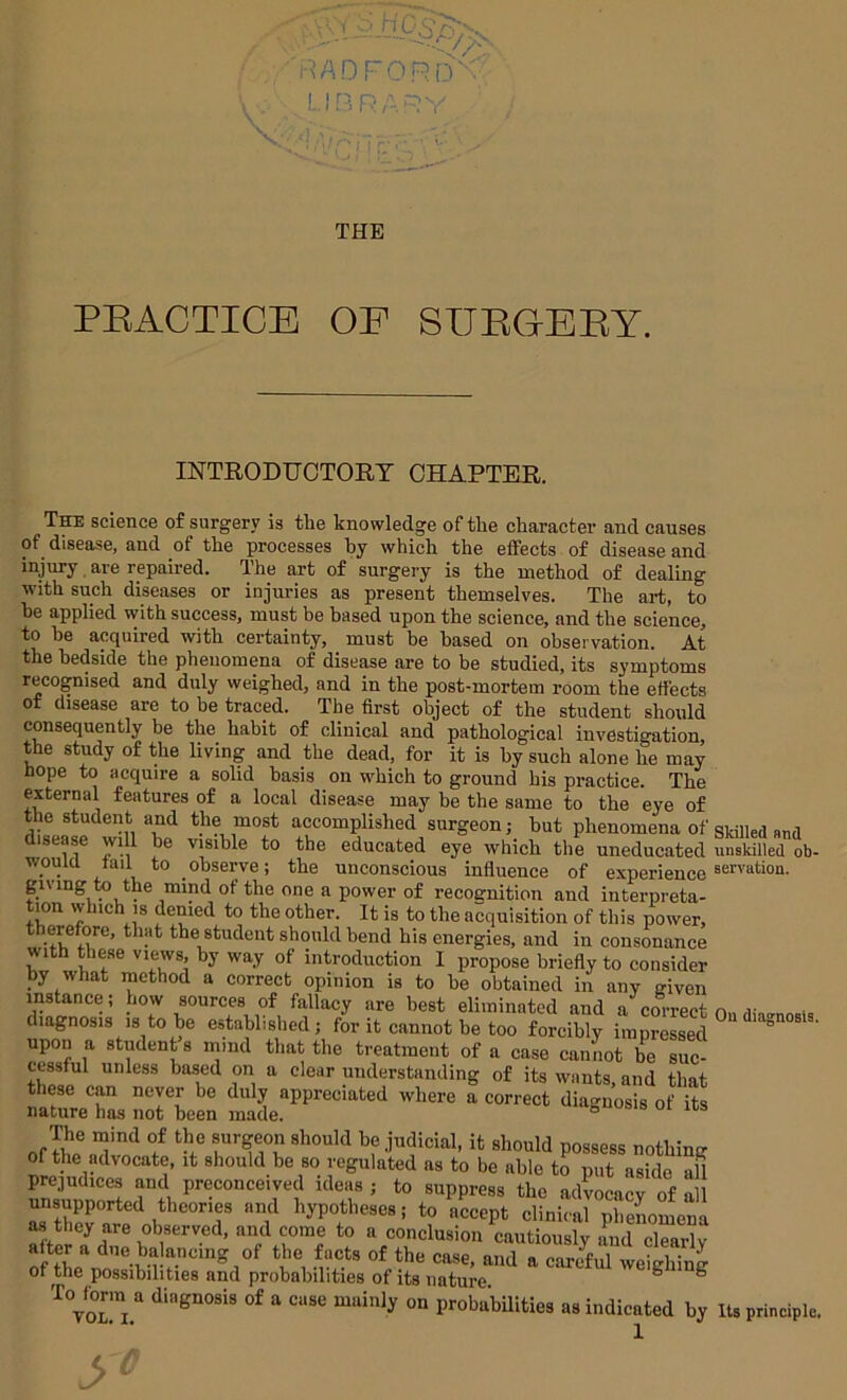 PEACTICE OP SUEGEEY. INTRODTJOTOBT OHAPTEB. The science of surgery is the knowledge of tlie character and causes of disease, and of the processes by which the effects of disease and injury, are repaired. The art of surgery is the method of dealing with such diseases or injuries as present themselves. The art, to he applied with success, must be based upon the science, and the science, to be acquired with certainty, must be based on observation. At the bedside the phenomena of disease are to be studied, its symptoms recognised and duly weighed, and in the post-mortem room the effects of disease are to he traced. The first object of the student should consequently be the habit of clinical and pathological investigation, the study of the living and the dead, for it is by such alone he may hope to acquire a solid basis on which to ground his practice. The external features of a local disease may be the same to the eye of the student and the most accomplished surgeon; hut phenomena of skilled and isease will be visible to the educated eye which the uneducated unskilled ob- wouia tail to observe; the unconscious influence of experience giving to the mind of the one a power of recognition and interpreta- tion which IS denied to the other. It is to the acquisition of this power, the student should bend his energies, and in consonance with these views, by way of introduction 1 propose briefly to consider by what method a correct opinion is to he obtained in any given instance; how sources of fallacy are best eliminated and a correct n.wv diagnosis is to he established; for it cannot be too forcibly impressed upon a student 8 mmd that the treatment of a case cannot be suc- cessful unless based on a clear understanding of its wants, and that these can neyer be duly appreciated where a correct diagnosis of its nature has not been made. ° ° of toe possess nothing of the advocate, it should be so regulated as to be able to put aside all prejudices and preconceived ideas ; to suppress the advocacy of all unsupported theories and hypotheses; to accept elinS pheLLm M they are observed, and come to a conclusion cautiously and clearlv after a due balancing of the facts of the case, and a carcTul weighing of the possibilities and probabilities of its nature ^ ^ To^forin a diagnosis of a case mainly on probabdities as indicated by Its principle.