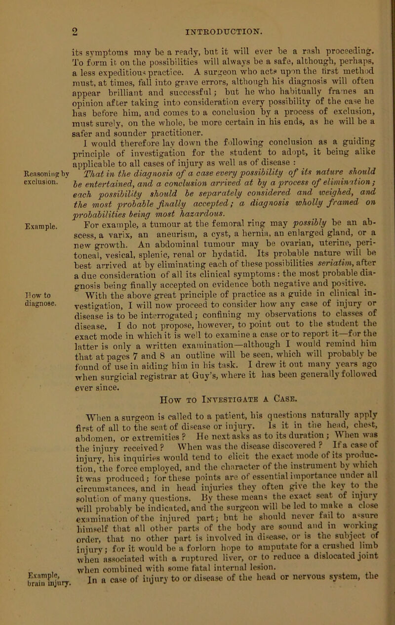 Reasoning by exclusion. Example. I! ow to diagnose. Example, brain uijury. its symptoms may be a ready, but it will ever be a rasb proceeding. To form it on the'possibilities will always be a safe, although, perhaps, a less expeditious practice. A surgeon who act? upon the first method must, at times, fall into grave errors, although his diagnosis will often appear brilliant and successful; but he who habitually fra'nes an opinion after taking into consideration every possibility of the case he has before him, and comes to a conclusion by a process of exclusion, must surely, on the whole, be more certain in his ends, as he will be a safer and sounder practitioner. 1 would therefore lay down the following conclusion as a guiding principle of investigation for the student to adopt, it being alike applicable to all cases of injury as well as of disease : That in the diagnosis of a case every possibility of its nature should be entertained, and a conclusion arrived at by a process of elimination ; each possibility should be separately considered and weighed, and the most probable finally accepted; a diagnosis wholly framed on probabilities being most hazardous. For example, a tumour at the femoral ring may possibly be an ab- scess, a varix, an aneurism, a cyst, a hernia, an enlarged gland, or a new growth. An abdominal tumour may be ovarian, uterine, peri- toneal, vesical, splenic, renal or hydatid. Its probable nature will be best arrived at by eliminating each of these possibilities seriatim, after a due consideration of all its clinical symptoms: the most probable dia- gnosis being finally accepted on evidence both negative and positive. With the above great principle of practice as a guide in clinical in- vestigation, I will now proceed to consider how any case of injury or disease is to be interrogated j confining m3' observations to classes of disease. I do not propose, how’ever, to point out to the student the exact mode in which it is well to examine a case or to report it—for the latter is only a written examination—although I would remiud him that at pages 7 and 8 an outline will be seen, which will probably be found of use in aiding him in his task. I drew it out many years ago when surgicial registrar at Guy’s, where it has been generally follow'ed ever since. How TO Investigate a Case. When a surgeon is called to a patient, his questions naturally apply first of all to the seat of disease or injury. Is it in the head, chest, abdomen, or extremities P He next asks as to its duration; When was the injury received ? When was the disease discovered ? If a case of injury, his inquiries would tend to elicit the exact mode of its produc- tion, the force employed, and the character of the instrument b3' which it was produced; for these points are of essential importance under all circumstances, and in head injuries the)’ often give the key’ to the solution of many questions. By these means the exact seat of injury will probably be indicated, and the surgeon will be led to make a close examination of the injured part; but he should never fail to assure him?elf that all other parts of the body are sound and in working order, that no other psirt is involved in disease, or is the subject of injury; for it would be a forlorn hope to amputate for a crushed j'mb when associated with a ruptured liver, or to reduce a dislocated joint when combined with some fatal internal lesion. In a case of injury to or disease of the head or nervous system, the