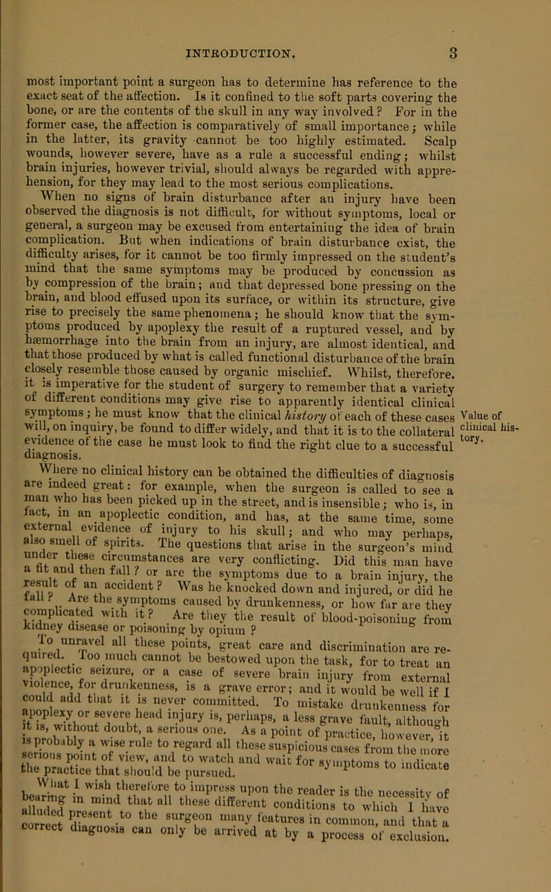 most important point a surgeon has to determine has reference to the exact seat of the ati’ection. Is it confined to tlie soft parts covering the hone, or are the contents of the skull in any way involved ? For in the former case, the affection is comparatively of small importance; while in the latter, its gravity cannot be too highly estimated. Scalp wounds, however severe, have as a rule a successful ending; whilst brain injuries, however trivial, should always be regarded with appre- hension, for they may lead to the most serious complications. When no signs of brain disturbance after an injnry have been observed the diagnosis is not difficult, for without symptoms, local or general, a surgeon may be excused from entertaining the idea of brain complication. But when indications of brain disturbance exist, the difficulty arises, for it cannot be too firmly impressed on the student’s mind that the same symptoms may he produced by concussion as by compression of the brain; and that depressed bone pressing on the brain, and blood efiused upon its surface, or within its structure, give rise to precisely the same phenomena; he should know that the sym- ptoms produced by apoplexy the result of a ruptured vessel, and by haemorrhage into the brain from an injury, are almost identical, and that those produced by what is called functional disturbance of the brain closely resemble those caused by organic mischief. Whilst, therefore, it is imperative for the student of surgery to remember that a variety of different conditions may give rise to apparently identical clinical symptoms; he mnst know that the clinical history of each of these cases will on inqniry, be found to differ widely, and that it is to the collateral evidence of the case he must look to find the right clue to a successful diagnosis. Where no clinical history can he obtained the difficulties of diagnosis are indeed great: for example, when the surgeon is called to see a man who has been picked up in the street, and is insensible; who is, in fact, in an apoplectic condition, and has, at the same time, some external evidence of injury to his skull; and who may perhaps, also smell of spirits. The questions that arise in the surgeon’s mind under th^e circumstances are very conflicting. Did this man have a ht and then fall ? or are the symptoms due to a brain injury, the result of an accident ? Was he knocked down and injured, or did he all I- Are the symptoms caused by drunkenness, or how far are they complicated with it ? Are they the result of blood-poisoning from kidney disease or poisoning by opium ? r- b lo unravel all these points, great care and discrimination are re- quired. loo much cannot be bestowed upon the task, for to treat an apoplectic seizure, or a case of severe brain injury from external violence, for drunkenness, is a grave error; and it would be well if 1 could add tliat it is never committed. To mistake drunkenness for wirlm less grave fault, although It 18, without doubt, a serious one. As a point of practice, however it is probably a wise rule to regard all these suspicious cases from the more serious point of view, and to watch and wait for symptoms to indicate the practice that should be pursued. 1 lucucate bearii? in'Tin f necessity of Dcarmg in mind that all these different conditions to which 1 have correct diagnosis can only be arrived at by a process of exclusion. Value of cliuical his- tory.