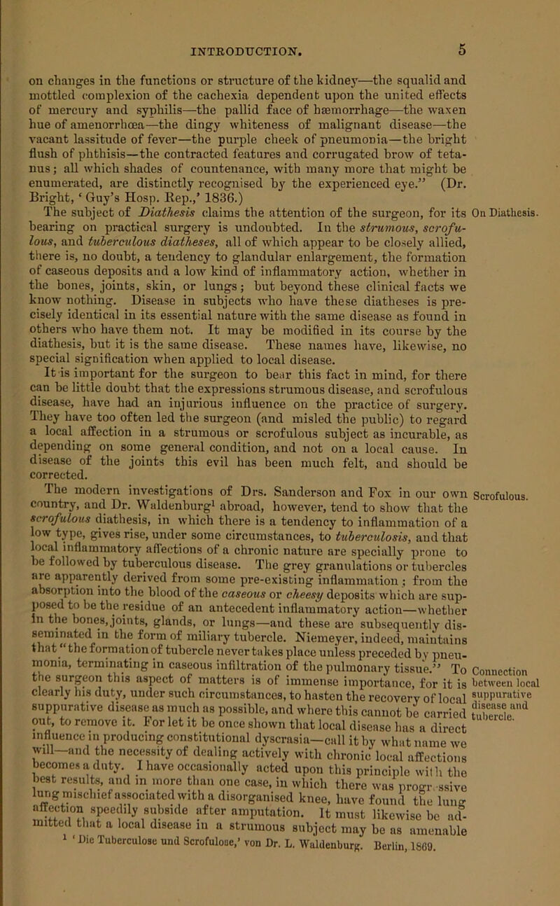 on changes in the funetions or structure of the kidney—the squalid and mottled complexion of the cachexia dependent upon the united effects of mercury and syphilis—-the pallid face of haemorrhage—the waxen hue of amenorrhoea—the dingy whiteness of malignant disease—the vacant lassitude of fever—the purple cheek of pneumonia—the bright flush of phthisis—the contracted features and corrugated brow of teta- nus; all which shades of countenance, with many more that might be enumerated, are distinctly recognised by' the experienced eye.” (Dr. Bright, ‘ Guy’s Hosp. Eep.,’ 1836.) The subject of Diathesis claims the attention of the surgeon, for its On Diathesis, bearing on practical surgery is undoubted. In the strumous, scrofu- lous, and tuberculous diatheses, all of which appear to be closely allied, there is, no doubt, a tendency to glandular enlargement, the formation of caseous depo.sits and a low kind of inflammatory action, whether in the bones, joints, skin, or lungs; but beyond these clinical facts we know nothing. Disease in subjects wbo have these diatheses is pre- cisely identical in its essential nature with the same disease as found in others who have them not. It may be modified in its course by the diathesis, but it is the same disease. These names have, likewise, no special signification when applied to local disease. It is important for the surgeon to bear this fact in mind, for there can be little doubt that the expressions strumous disease, and scrofulous disease, have had an injurious influence on the practice of surgery. They have too often led the surgeon (and misled the public) to regard a local affection in a strumous or scrofulous subject as incurable, as depending on some general condition, and not on a local cause. In disease of the joints this evil has been much felt, and should be corrected. The modern investigations of Drs. Sanderson and Fox in our own country, and Dr. Waldenburgi abroad, however, tend to show that the scrofulous diathesis, in which there is a tendency to inflammation of a low type, gives rise, under some circumstances, to tuberculosis, and that local inflammatory aflections of a chronic nature are specially prone to be followed by tuberculous disease. Tlie grey granulations or tul)ercles are apparently derived from some pre-existing inflammation; from the absorption into the blood of the caseous or cheesy deposits which are sup- posed to be the residue of an antecedent inflammatory action—whether in the bones, joints, glands, or lungs—and these are subsequently dis- seminated in the form of miliary tubercle. Niemeyer, indeed, maintains that “the formation of tubercle never takes place unless preceded by pneu- monia, terminating in caseous infiltration of the pulmonary tissue.” To the surgeon this aspect of matters is of immense importance, for it is clearly his duty, under such circumstances, to hasten the recovery of local suppurative disease as much as possible, and where this cannot be carried out, to remove it. For let it be once shown that local disease has a direct influence in producing constitutional dyscrasia—call it by what name we will—and the necessity of dealing actively with chronic local affections becomes a duty. I have occasionally acted upon this principle wilh the best results, and m more than one case, in which there was progr ssive lur.g mischiefassociatedwith a disorganised knee, have found tL lung affection speedily subside after amputation. It must likewise be iicl- mitted that a local disease iii a strumous subject may be as amenable 1 ‘ Die Tuberculose und Scrofulooe,’ von Dr. L, WaldenburK. Berlin, 1809. Scrofulous. Connection between local suppurative disease and tubercle.