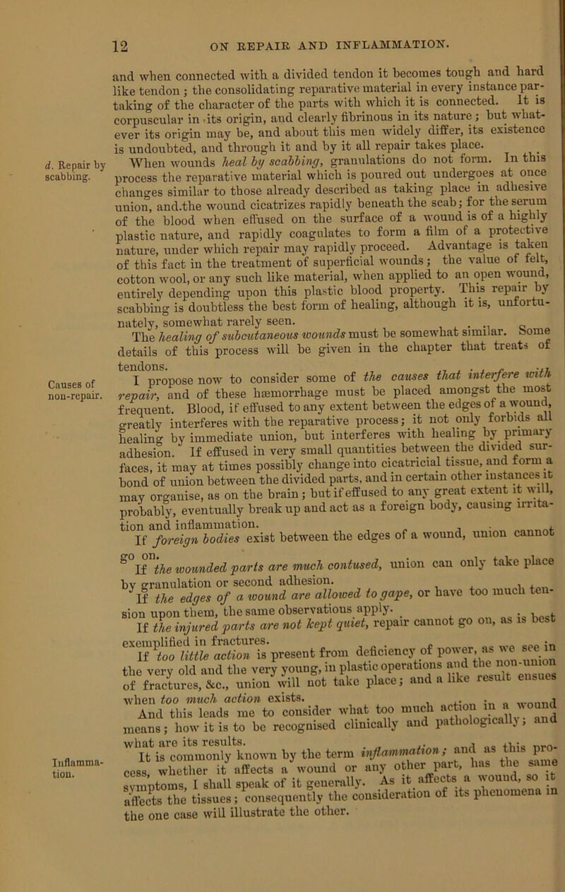 d. Repair by scabbing. Causes of non-repair. Inflamma- tion. and when connected with, a divided tendon it becomes tough and hard like tendon ; the consolidating reparative material in every instance par- taking of the character of the parts with which it is connected. It is corpuscular in dts origin, and clearly fibrinous in its nature ; hut what- ever its origin may be, and about this men widely differ, its existence is undoubted, and through it and by it all repair takes place. When wounds heal ly scabbing, granulations do not foi-m. In this process the reparative material which is poured out undergoes at once changes similar to those already described as taking place m adhesive union, and.the wound cicatrizes rapidly beneath the scab j for the serum of the blood when effused on the surface of a wound is of a highly plastic nature, and rapidly coagulates to form a film of a protective nature, under which repair may rapidly proceed. Advantage is taken of this fact in the treatment of superficial wounds j the value of lelt, cotton wool, or any such like material, when applied to an open wouim, entirely depending upon this plastic blood property. This repair by scabbing is doubtless the best form of healing, although it is, unfortu- nately, somewhat rarely seen. , . . o The healing of subcutaneous wounds must be somewhat similar, borne details of this process will be given in the chapter that treats of I propose now to consider some of the causes that interfere with repair, and of these haemorrhage must be placed amongst the most frequent. Blood, if effused to any extent between the edges of » greatly interferes with the reparative process; it not only forbids all healing by immediate union, but interferes with healing by primary adhesion. If effused in very small quantities betiveen the divided sur- faces, it may at times possibly change into cicatricial tissue, and form a bond of union between the divided parts, and in certain other instances it may organise, as on the brain; but if effused to any great extent it will, probably, eventually break up and act as a foreign body, causing iirita- tion and inflammation. . , If foreign bodies exist between the edges of a wound, union cannot ^ If the wounded parts are much contused, union can only take place by granulation or second adhesion. ^If the edges of a wound are allowed to gape, or have too much ten- sion upon them, the same observations apply. If the injured parts are not kept quiet, repair cannot go on, as is best exemplified in fractures. , „ . c coo in If too little action is present from deficienc}' of ® ®‘’®. the very old and the very young, in plastic operations of fractures, &c., union will not take iilace, and a lik when too much action exists. , , , , n «-nnnd And this leads me to consider what too much means; how it is to be recognised clinically and pathologicallj , and '\?ircommoX^tnovvnbythet^^ inflammation; and as this pro- cess whether it affects a wound or any other part, has the same sJmptCs, I shall speak of it genenilly. As it affects a wound, so it effects the tissues; consequently the consideration of its phenomena in the one case will illustrate the other.