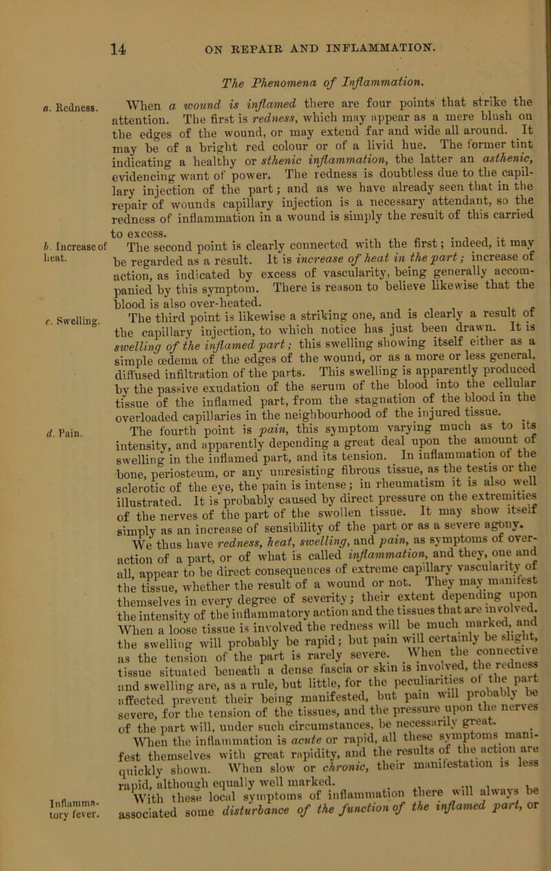 a. Redness. b. Increase of heat. c. SH-elling. d. Pain. Inflamma- tory fever. The Phenomena of Inflammation. When a wound is inflamed there are four points that strike the attention. Tlie first is redness, which may appear as a mere blush on the edges of the wound, or may extend far and wide all around. It may be of a bright red colour or of a livid hue. The former tint indicating a healthy or sthenic inflammation, the latter an asthenic, evidencing want of power. The redness is doubtless due to the capil- lary injection of the part; and as we have already seen that in the repair of wounds capillary injection is a necessary attendant, so the redness of inflammation in a wound is simply the result of this carried to excess. TliG second point is clearly connected with the first; indeed, it may be regarded as a result. It is increase of heat in the jpart; increase of action, as indicated by excess of vascularity, being generally accom- panied by this symptom. There is reason to believe likewise that the blood is also over-heated. , . , , li. ^ The third point is likewise a striking one, and is clearly a result or the capillary injection, to which notice has just been drawn. It is swelling of the inflamed fart; this swelling showing itself either as a simple oedema of the edges of the wound, or as a more or less general, diffused infiltration of the parts. This swelling is apparently produced by the passive exudation of the serum of the blood into the cellular tissue of the inflamed part, from the stagnation of the blood in the overloaded capillaries in the neighbourhood of the injured tissue. The fourth point is pain, this symptom varying much as to its intensity, and apparently depending a great deal upon the amount ot swelling in the inflamed part, and its tension. _ In inflammation of the bone, periosteum, or any unresisting fibrous tissue, as the testis or the sclerotic of the eye, the pain is intense; in rheumatism it is also well illustrated. It is’probably caused by direct pressure on the extremities of the nerves of the part of the swollen tissue. It may show itselt simply as an increase of sensibility of the part or as a severe agony. We thus have redness, heat, swelling, and pain, as symptoms of over- action of a part, or of what is called inflammation, and they, one and all, appear to be direct consequences of extreme capillary vascularity of the tissue, whether the result of a wound or not. Ihey may manifest themselves in every degree of severity; their extent depending upon the intensity of the inflammatory action and the tipues that are iiivoh ed. When a loose tissue is involved the redness will be much iiiarked, and the swelling will probably be rapid; certainly be as the tension of the part is rarely severe. the connective tissue situated beneath a dense fascia or skin is involved, the redness and swelling are, as a rule, but little, for the peculiarities of the part affected prevent their being manifested, but pain will probably be severe, for the tension of the tissues, and the pressure uimii the nerves of the part will, under such circumstances, be necessarily great. Wien the inflammatiou is acute or rapid, all these symptoms mani- fest themselves with great rapidity, and the results of the action are quickly shown. When slow or chronic, their manifestation is less rapid, although equally well marked. _ With these local symptoms of inflammation there will always associated some disturbance of the function of the inflamed part, or