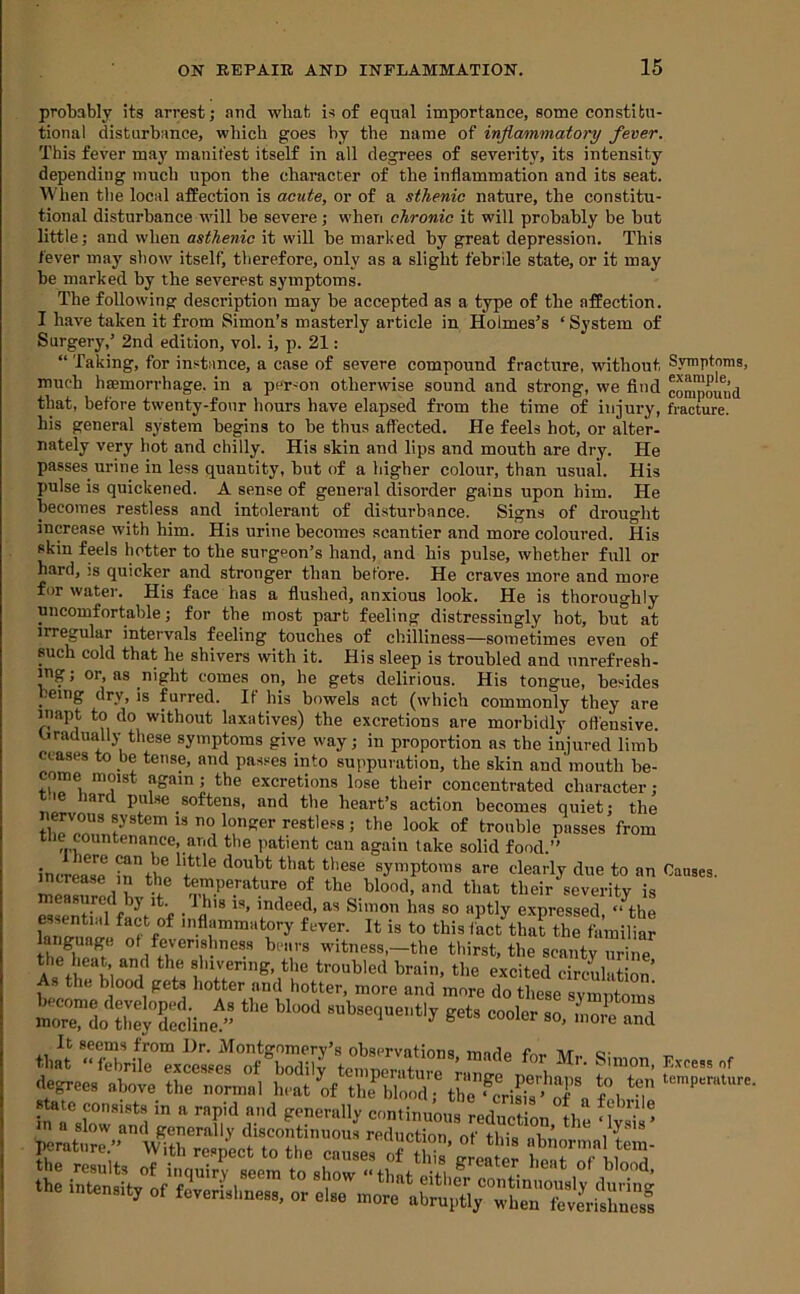 probably its arrest; and wbat is of equal importance, some constitu- tional disturbance, which goes by the name of inflammatory fever. This fever ma}' manifest itself in all degrees of severity, its intensity depending much upon the character of the inflammation and its seat. When the local affection is acute, or of a sthenic nature, the constitu- tional disturbance will be severe; when chronic it will probably be but little; and when asthenic it will be marked by great depression. This fever may show itself, therefore, only as a slight febrile state, or it may be marked by the severest symptoms. The following description may be accepted as a type of the affection. I htive taken it from Simon’s masterly article in Holmes’s ‘ System of Surgery,’ 2nd edition, vol. i, p. 21: “ Taking, for instance, a case of severe compound fracture, without Symptoms, much haemorrhage, in a per-on otherwise sound and strong, we find compound that, before twenty-four hours have elapsed from the time of injury, fracture, his general system begins to be thus affected. He feels hot, or alter- nately very hot and chilly. His skin and lips and mouth are dry. He passes urine in less quantity, but of a higher colour, than usual. His pulse is quickened. A sense of general disorder gains upon him. He becomes restless and intolerant of disturbance. Signs of drought increase with him. His urine becomes scantier and more coloured. His skin feels hotter to the surgeon’s hand, and his pulse, whether full or hard, is quicker and stronger than before. He craves more and more for water. His face has a flushed, anxious look. He is thoroughly uncomfortable; for tbe most part feeling distressingly hot, but at irregular intervals feeling touches of chilliness—sometimes even of such cold that he shivers with it. His sleep is troubled and nnrefresh- ing; or, as night comes on, he gets delirious. His tongue, besides being dry, is furred. If his bowels act (which commonly they are inapt to do without laxatives) the excretions are morbidly ofl'ensive. Gradually these symptoms give way; in proportion as the injured limb ceases to be tense, and passes into suppuration, the skin and mouth be- come moist again; the excretions lose their concentrated character; t.ie hard pulse softens, and the heart’s action becomes quiet; the restless; the look of trouble passes from the countenance, and the patient can again take solid food.” incrLTr are clearly due to an Causes. melsurod h «iat their severity is measured bj it. _ Ibis is, indeed, as Simon has so aptly expressed “the essential fact of inflammatory fever. It is to this fact that the familiar language of feverishness bears witness,—the thirst, the scanty urine fb w f‘veriiig, the troubled brain, the excited circulation’ As the blood gets hotter and hotter, more and more do these svrnntoms mr™oX°Cine''” ““ “““ ’''“‘I*'!' ‘O. .»ore and irn'r.'. state consists in a rapid and generally continuous reduction ® in a slow and generally discontinuous reduction of this nbn pcratiire.” With respect to the causes of tldS’^la^