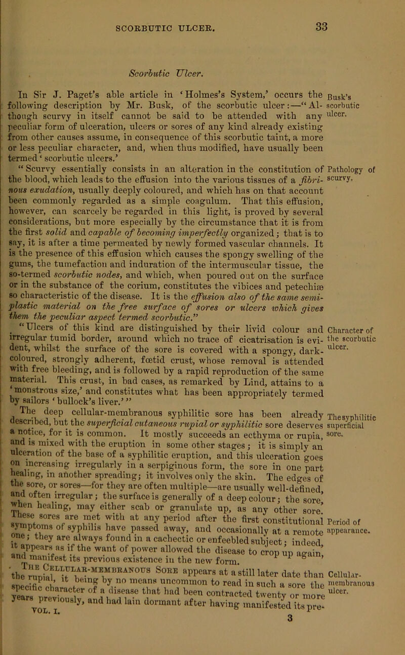 Scorbutic Ulcer. In Sir J. Paget’s able article in ‘Holmes’s System,’ occurs the following description by Mr. Busk, of the scorbutic ulcer:—“Al- though scurvy in itself cannot be said to be attended with any peculiar form of ulceration, ulcers or sores of any kind already existing from other causes assume, in consequence of this scorbutic taint, a more or less peculiar character, and, when thus modified, have usually been termed ‘ scorbutic ulcers.’ “ Scurvy essentially consists in an alteration in the constitution of the blood, which leads to the effusion into the various tissues of a fibri- nous exudation, usually deeply coloured, and which has on that account been commonly regarded as a simple coagulum. That this effusion, however, can scarcely be regarded in this light, is proved by several considerations, but more especially by the circumstance that it is from the first solid and capable ofi becoming imperfectly organized; that is to say, it is after a time permeated by newly formed vascular channels. It is the presence of this effusion which causes the spongy swelling of the gums, the tumefaction and induration of the intermuscular tissue, the so-termed scorbutic nodes, and which, when poured out on the surface or in the substance of the corium, constitutes the vibices and petechim so characteristic of the disease. It is the effusion also of the same semi- plastic material on the free surface of sores or ulcers tohich gives them the peculiar aspect termed scorbutic.” “Ulcers of this kind are distinguished by their livid colour and irregular tumid border, around which no trace of cicatrisation is evi- dent, whilst the surface of the sore is covered with a spongy, dark- coloured, strongly adherent, foetid crust, whose removal is attended with free bleeding, and is followed by a rapid reproduction of the same material. This crust, in bad cases, as remarked by Lind, attains to a ‘ monstrous size,’ and constitutes what has been appropriately termed by sailors ‘buUock’s liver.’” The deep cellular-membranous syphilitic sore has been akeady described, but the superficial cutaneous rupial or syphilitic sore deserves a notice, for it is common. It mostly succeeds an ecthyma or rupia, and IS mixed with the eruption in some other stages; it is simply an ulceration of the base of a syphilitic eruption, and this ulceration goes on increasing irregularly in a serpiginous form, the sore in one part healing, m another spreading; it involves only the skin. The edges of the^sore, or sores—for they are often multiple—are usually well-defined and often irregular; the surface is generally of a deep colour; the sore’ When healing, may either scab or granulate up, as any other sore’ period after the first constitutionai symptoms ol syphilis have passed away, and occasionally at a remote one; they are always found in a cachectic or enfeebled subiect • indeed It appears as if the want of power allowed the disease to crop up again’ and manifest its previous existence in the new form  1 & > 'the ralSf^ a'still later date than U * '’y ™eans uncommon to read in such a sore the years^previously’ and had lain dormant after having manifested itspre- Busk’s scorbutic ulcer. Pathology of scurvy. Character of the scorbutic ulcer. Thesyphilitic superficial sore. Period of appearance. Cellular- merabranous