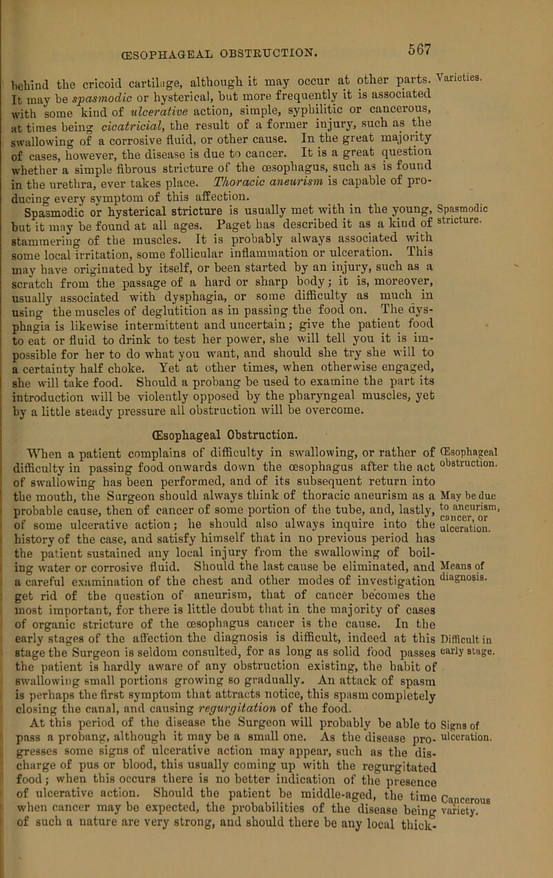 (ESOPHAGEAL OBSTEHCTION. bebind the cricoid cartibige, altbongb it may occur at other parts. Varieties. It may be spasmodic or hysterical, hut more frequently it is associated with some kind of ulcerative action, simple, syphilitic or cancerous, at times being cicatricial, the result of a former injury, such as the swallowing of a corrosive fluid, or other cause. In the great majority of cases, however, the disease is due to cancer. It is a great question whetlier a simple fibrous stricture of the oesophagus, such as is found in the urethra, ever takes place. Thoracic aneurism is capable of pro- ducing every symptom of this affection. Spasmodic or hysterical stricture is usually met with in the young. Spasmodic but it may be found at all ages. Paget has described it as a kind of stricture, stammering of the muscles. It is probably always associated with some local irritation, some follicular inflammation or ulceration. This may have originated by itself, or been started by an injury, such as a scratch from the passage of a hard or sharp body; it is, moreover, usually associated with dysphagia, or some difiBculty as much in using the muscles of deglutitiou as in passing the food on. The dys- phagia is likewise intermittent and uncertain; give the patient food I to eat or fluid to drink to test her power, she will tell you it is im- i possible for her to do what you want, and should she try she will to i a certainty half choke. Yet at other times, when otherwise engaged, she will take food. Should a probang be used to examine the part its introduction will be violently opposed by the pharyngeal muscles, yet by a little steady pressure all obstruction will be overcome. (Esophageal Obstruction. When a patient complains of difiiculty in swallowing, or rather of (Esophageal \ difficulty in passing food onwards down the oesophagus after the act obstruction. ‘ of swallowing has been performed, and of its subsequent return into 1 the mouth, the Surgeon should always think of thoracic aneurism as a May he due I probable cause, then of cancer of some portion of the tube, and, lastly, '-o aneurism, ' of some ulcerative action; he should also always inquire into the ulceration. I history of the case, and satisfy himself that in no previous period has the patient sustained auy local injury from the swallowing of boil- I ing water or corrosive fluid. Should the last cause be eliminated, and Means of a careful examination of the chest and other modes of investigation diagnosis, get rid of the question of aneurism, that of cancer becomes the most important, for there is little doubt that in the majority of cases of organic stricture of the oesophagus cancer is the cause. In the early stages of the affection the diagnosis is difficult, indeed at this Difficult in stage the Surgeon is seldom consulted, for as long as solid food passes aarly stage, the patient is hardly av/are of any obstruction existing, the habit of swallowing small portions growing so gradually. An attack of spasm is perhaps the first symptom that attracts notice, this spasm completely closing the canal, and causing regurgitation of the food. At this period of the disease the Surgeon will probably be able to Signs of pass a probang, although it may be a small one. As the disease pro- ulceration, gresscs some signs of ulcerative action may appear, such as the dis- charge of pus or blood, this usually coming up with the regurgitated food; when this occurs there is no better indication of the presence of ulcerative action. Should the patient be middle-aged, the time Cancerous ' when cancer may ho expected, the probabilities of the disease being variety?”' ' of such a nature are very strong, and should there he any local thick-