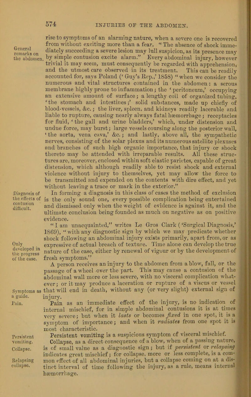 General remarks on the abdomen Diagnosis of tlie effects of contusion ditiicult. Only developed in the progress of the case. Symptoms as a guide. I’ain. Persistent vomiting. Collapse. Relapsing collapse. rise to symptoms of an alarming nature, when a severe one is recovered from without exciting more than a fear. “ The absence of shock imme- diately succeeding a severe lesion may lull suspicion, as its presence may' by simple contusion excite alarm.” Every abdominal injury, however trivial it may seem, must consequently be regarded with apprehension, and the utmost care observed in its treatment. This can he readily accounted for, says Poland (‘ Guy’s Rep.,’ 1858) “when we consider the numerous and vital structures contained in the abdomen: a serous membrane highly prone to inflammation; the ‘peritoneum,’ occupying an extensive amount of surface; a lengthy coil of organized tubing, ‘the stomach and intestines;’ solid substances, made up chiefly of blood-vessels, &c.; the liver, spleen, and kidneys readily lacerahle and liable to rupture, causing nearly always fatal htemorrhage; receptacles for fluid, ‘ the gall and urine bladders,’ which, under distension and undue force, may burst; large vessels coursing along the posterior wall, ‘ the aorta, vena cava,’ &c.; and lastly, above all, the sympathetic nerves, consisting of the solar plexus and its numerous satellite plexuses and branches of such high organic importance, that injury or shock thereto may be attended with irreparable results. All these struc- tures are, moreover, enclosed within soft elastic parietes, capable of great distension, which although readily able to resist shock and external violence without injury to themselves, yet may allow the force to be transmitted and expended on the contents with dire effect, and yet without leaving a trace or mark in the exterior.” In forming a diagnosis in this class of cases the method of exclusion is the only sound one, every possible complication being entertained and dismissed only when the weight of evidence is against it, and the ultimate conclusion being founded as much on negative as on positive evidence. “ I am unacquainted,” writes Le Gros Clark (‘Surgical Diagnosis,’ 1869), “ with any diagnostic sign by which we may predicate whether shock following an abdominal injury exists primarily, apart from, or as expressive of actual breach of texture. Time alone can develop the true nature of the case, either by renewal of vigour or by the development of fresh symptoms.” A person receives an injury to the abdomen from a blow, fall, or the passage of a wheel over the part. This may cause a contusion of the abdominal wall more or less severe, with no visceral complication wlwt- ever; or it may produce a laceration or rupture of a viscus or vessel that will end in death, without any (or very slight) external sign of injury. Pain as an immediate effect of the injury, is no indication of internal mischief, for in simple abdominal contusions it is at times very severe; but when it lasts or becomes fixed in one spot, it is a symptom of importance; and when it radiates from one spot it is most characteristic. Persistent vomiting is a suspicious symptom of visceral mischief. Collapse, as a direct consequence of a blow, when of a passing nature, is of small value as a diagnostic sign; but if persistent or relapsing indicates great mischief; for collapse, more or less complete, is a com- mon effect of all abdominal injuries, but a collapse coming on at a dis- tinct interval of time following the injury, as a rule, means internal hffimorrhage.