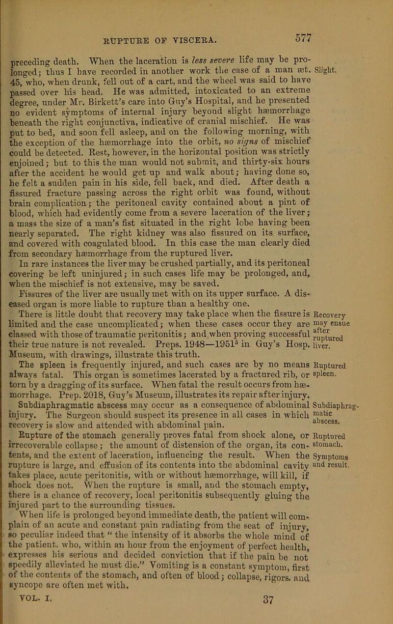 preceding death. Wlien the laceration is less severe life may be pro- longed; thus I have recorded in another work the case of a man aet. Slight. 45, who, when drunk, fell out of a cart, and the wheel was said to have passed over his head. He was admitted, intoxicated to an extreme degree, under Mr. Birkett’s care into Guy’s Hospital, and he presented no evident symptoms of internal injury beyond slight hemorrhage beneath the right conjunctiva, indicative of cranial mischief. He was put to bed, and soon fell asleep, and on the following morning, with the exception of the hemorrhage into the orbit, no signs of mischief could be detected. Rest, however, in the horizontal position wms strictly enjoined; but to this the man would not submit, and thirty-six hours after the accident he would get up and walk about; having done so, he felt a sudden pain in his side, fell back, and died. After death a fissured fracture passing across the right orbit was found, without brain complication; the peritoneal cavity contained about a pint of blood, which had evidently come from a severe laceration of the liver; a mass the size of a man’s fist situated in the right lobe having been nearly separated. The right kidney was also fissured on its surface, and covered with coagulated blood. In this case the man clearly died from secondary hmmorrhage from the ruptured liver. In rare instances the liver may be crushed partially, and its peritoneal covering be left uninjured; in such cases life may be prolonged, and, when the mischief is not extensive, may be saved. Fissures of the liver are usually met with on its upper surface. A dis- eased organ is more liable to rupture than a healthy one. There is little doubt that recovery may take place when the fissure is Recovery limited and the ease uncomplicated; when these cases occur they are “lay ensue classed with those of traumatic peritonitis; and when proving successful their true nature is not revealed. Preps. 1948—1951® in Guy’s Hosp. liver. Museum, with drawings, illustrate this truth. The spleen is frequently injured, and such cases are by no means Ruptured always fatal. This organ is sometimes lacerated by a fractured rib, or spleen, torn by a dragging of its surface. Wlien fatal the result occurs from hae- morrhage. Prep. 2018, Guy’s Museum, illustrates its repair after injury. Subdiaphragmatic abscess may occur as a consequence of abilominal Subdiaphra injury. The Surgeon should suspect its presence in all cases in which ““tic recovery is slow and attended with abdominal pain. “ scess. Rupture of the stomach generally proves fatal from shock alone, or Ruptured irrecoverable collapse; the amount of distension of the organ, its con- stomach, tents, and the extent of laceration, influencing the result. When the Symptoms rupture is large, and effusion of its contents into the abdominal cavity “'id result, takes place, acute peritonitis, with or without hasmorrhage, will kill, if shock does not. When the rupture is small, and the stomach empty, there is a chance of recovery, local peritonitis subsequently gluing the injured part to the surrounding tissues. When life is prolonged beyond immediate death, the patient will com- plain of an acute and constant pain radiating from the seat of injury, so peculiar indeed that “ the intensity of it absorbs the whole miiid of the patient, who, within an hour from the enjoyment of perfect health expresses his serious and decided conviction that if the pain bo not speedily alleviated he must die.” Vomiting is a constant symptom, first of the contents of the stomach, and often of blood; collapse, rigors', and syncope are often met with. VOL. I. 37