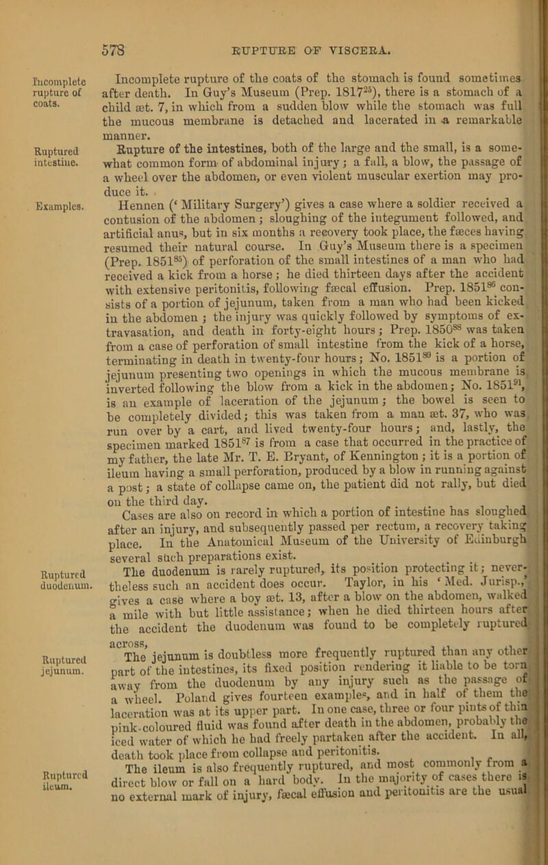 Incomplete rupture of coats. Ruptured intestine. Examples. Ruptured duodenum. Ruptured jejunum. Ruptured ileum. Incomplete rupture of the coats of the stomach is found sometimes after death. In Guy’s Museum (Prep. 1817^^), there is a stomach of a child set. 7, in which from a sudden blow while the stomach was full the mucous membrane is detached and lacerated in ■& remarkable manner. Eupture of the intestines, both of the large and the small, is a some- what common form of abdominal injury; a fall, a blow, the passage of a wheel over the abdomen, or even violent muscular exertion may pro- duce it. Hennen (‘ Military Surgery’) gives a case where a soldier received a contusion of the abdomen; sloughing of the integument followed, and artificial anus, but in six months a recovery took place, thefseces having resumed their natural course. In Guy’s Museum there is a specimen (Prep. 1851®®) of perforation of the small intestines of a man who had received a kick from a horse; he died thirteen days after the accident with extensive peritonitis, following faecal effusion. Prep. 1851®®_ con- sists of a portion of jejunum, taken from a man who had been kicked, iu the abdomen ; the injury was quickly followed by symptoms of ex- travasation, and death in forty-eight hours; Prep. 1850®® was taken from a case of perforation of small intestine from the kick of a horse, terminating in death in twenty-four hours; No. 1851®® is a portion of jejunum presenting two openings in which the mucous membrane is, inverted following the blow from a kick in the abdomen; No. 1851®’, is an example of laceration of the jejunum; the bowel is seen to be completely divided; this was taken from a man set. 37, who was. run over by a cart, and lived twenty-four hours; and, lastly, the specimen marked 1851®? is from a case that occurred in the practice of my father, the late Mr. T. E. Bryant, of Kennington ; it is a portion of ileum having a small perforation, produced by a blow in running against a post; a state of collapse came on, the patient did not rally, but died on the third day. Cases are also on record in which a portion of intestine has sloughed, after an injury, and subsequently passed per rectum, a recovery taking place. In the Anatomical Museum of the University of Edinburgh several sUch preparations exist. The duodenum is rarely ruptured, its position protecting it; never- theless such an accident does occur. Taylor, in his ‘Med. Jurisp.,’, gives a case where a boy set. 13, after a blow on the abdomen, walked a mile with but little assistance; when he died thirteen hours after the accident the duodenum was found to be completely ruptured The jejunum is doubtless more frequently ruptured than any other part of the intestines, its fixed position rendering it liable to be torn, away from the duodenum by any injury such as the passage of a wheel. Poland gives fourteen examples, and in half of them the| laceration was at its upper part. In one case, three or four pints of thin pinlc-coloured fluid was found after death in the abdomen, probably the iced water of which he had freely partaken after the accident. In all, death took place from collapse and peritonitis. , ' The ileum is also frequently ruptured, and most commonly from a direct blow or fall on a hard body. In the miyority of cases there i3 no external mark of injury, foecal effusion and peritonitis are the u.^ual.