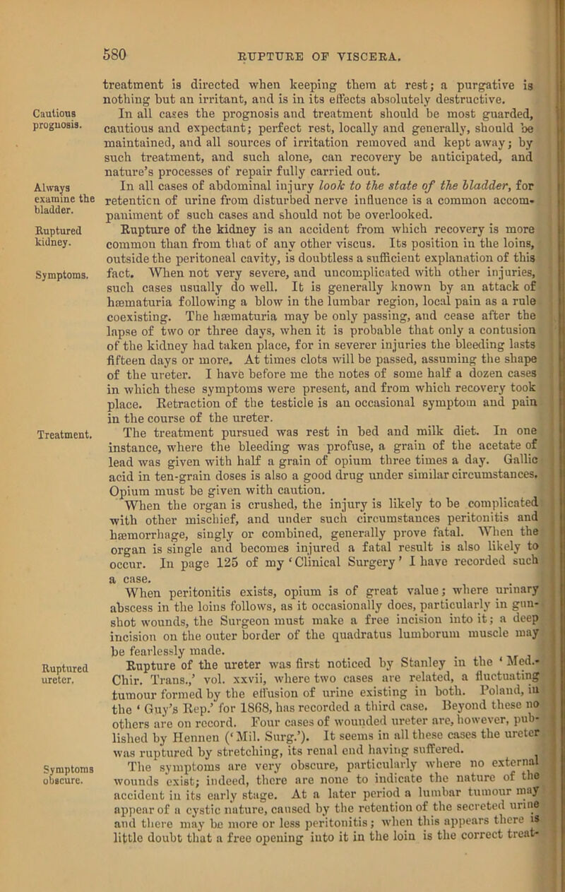 Cautions prognosis. Always examine the bladder. Ruptured kidney. Symptoms. Treatment. Ruptured ureter. Symptoms obscure. treatment is directed when keeping them at rest; a purgative is nothing hut an irritant, and is in its effects absolutely destructive. In all cases the prognosis and treatment should be most guarded, cautious and expectant; perfect rest, locally and generally, should be maintained, and all sources of irritation removed and kept away; by such treatment, and such alone, can recovery be anticipated, and nature’s processes of repair fully carried out. In all cases of abdominal injury look to the state of the bladder, for retenticn of urine from disturbed nerve influence is a common accom- paniment of such cases and should not be overlooked. Eupture of the kidney is an accident from which recovery is more common than from that of any other viscus. Its position in the loins, outside the peritoneal cavity, is doubtless a sufScient explanation of this fact. When not very severe, and uncomplicated with other injuries, such cases usually do well. It is generally known by an attack of hromaturia following a blow in the lumbar region, local pain as a rule coexisting. The hmmaturia may be only passing, and cease after the lapse of two or three days, when it is probable that only a contusion of the kidney had taken place, for in severer injuries the bleeding lasts fifteen days or more. At times clots will be passed, assuming the shape of the ureter. I have before me the notes of some half a dozen cases in which these symptoms were present, and from which recovery took place. Eetraction of the testicle is an occasional symptom and pain in the course of the ureter. The treatment pursued was rest in bed and milk diet. In one instance, where the bleeding was profuse, a grain of the acetate of lead was given with half a grain of opium three times a day. Gallic acid in ten-grain doses is also a good drug imder similar circumstances. Opium must be given with caution. When the organ is crushed, the injury is likely to be complicated with other mischief, and under such circumstances peritonitis and hfflmorrhage, singly or combined, generally prove fatal. When the organ is single and becomes injured a fatal result is also likely to occur. In page 125 of my ‘ Clinical Surgery ’ I have recorded such a case. When peritonitis exists, opium is of great value; where urinary abscess in the loins follows, as it occasionally does, particularly in gun- shot wounds, the Surgeon must make a free incision into it; a deep incision on the outer border of the quadratus lumborum muscle may be fearlessly made. Eupture of the ureter was first noticed by Stanley in the ‘ Med.- Chir. Trans.,’ vol. xxvii, where two cases are related, a fluctuating tumour formed by the eflusiou of urine existing in both. Poland, in the ‘ Guy’s Kep.’ for 1868, has recorded a third case. Beyond these no others are on record. Pour cases of wounded ureter are, however, pub- lished by Henneu (‘Mil. Surg.’). It seems in all these cases the ureter was ruptured by stretching, its renal end having suffered. The symptoms are very obscure, particularly where no external wounds exist; indeed, there are none to indicate the nature of the accident in its early stage. At a later period a lumbar tumour may appear of a cystic nature, caused by the retention of the secreted uruio and there may be more or less peritonitis; when this appears there is little doubt that a free opening into it in the loin is the correct treat- f 1! 1