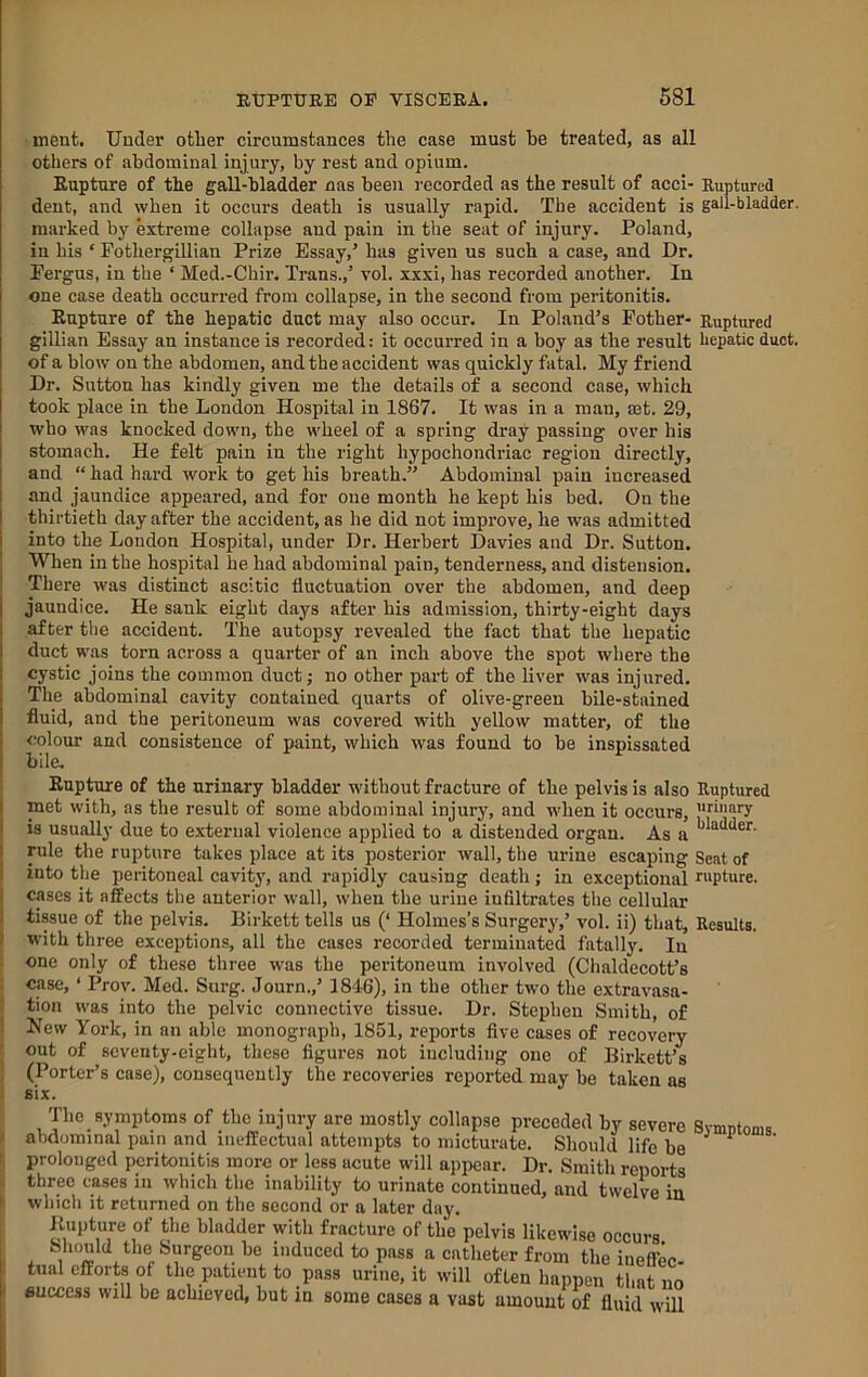 inent. Under other circumstances the case must he treated, as all others of abdominal injury, by rest and opium. Rupture of the gall-bladder nas been recorded as the result of acci- Ruptured dent, and when it occurs death is usually rapid. The accident is gall-bladder, marked by extreme collapse and pain in the seat of injury. Poland, in his ‘ Fothergillian Prize Essay,’ has given us such a case, and Dr. Fergus, in the ‘ Med.-Chir. Trans.,’ vol. xxxi, has recorded another. In one case death occurred from collapse, in the second from peritonitis. Rupture of the hepatic duct may also occur. In Poland’s Fother- Ruptured gillian Essay an instance is recorded: it occurred in a boy as the result hepatic duet, of a blow on the abdomen, and the accident was quickly fatal. My friend Dr. Sutton has kindly given me the details of a second case, which took place in the London Hospital in 1867. It was in a man, mt. 29, who was knocked down, the wheel of a spring dray passing over his stomach. He felt pain in the right hypochondriac region directly, and “ had hard work to get his breath.” Abdominal pain increased and jaundice appeared, and for one month he kept his bed. On the thirtieth day after the accident, as he did not improve, he was admitted into the London Hospital, under Dr. Herbert Davies and Dr. Sutton. When in the hospital he had abdominal pain, tenderness, and distension. There was distinct ascitic fluctuation over the abdomen, and deep jaundice. He sank eight days after his admission, thirty-eight days after the accident. The autopsy revealed the fact that the hepatic duct was torn across a quarter of an inch above the spot where the cystic joins the common ductj no other part of the liver was injured. The abdominal cavity contained quarts of olive-green bile-stained fluid, and the peritoneum was covered with yellow matter, of the colour and consistence of paint, which was found to be inspissated bile. Rupture of the urinary bladder without fracture of the pelvis is also Ruptured met with, as the result of some abdominal injury, and when it occurs, jubiary is usually due to external violence applied to a distended organ. As a “ rule tlie rupture takes place at its posterior wall, the urine escaping Seat of into the peritoneal cavitj', and rapidly causing death; in exceptional rupture. I cases it affects the anterior wall, when the urine infiltrates the cellular I tissue of the pelvis. Birkett tells us (‘ Holmes’s Surgery,’ vol. ii) that, Results. I with three exceptions, all the cases recorded terminated fatally. In ; one only of these three was the peritoneum involved (Chaldecott’s : case, ‘ Prov. Med. Surg. Journ.,’ 1846), in the other two the extravasa- 1 tion was into the pelvic connective tissue. Dr. Stephen Smith, of S New York, in an able monograph, 1851, reports five cases of recovery ‘ out of seventy-eight, these figures not iucluding one of Birkett’s , (Porter’s case), consequently the recoveries reported may be taken as < six. Thc_symptoms of the injury are mostly collapse preceded by severe Symutoms abdominal puiti and ineffectual attempts to micturate. Should life be ^ prolonged peritonitis more or less acute will apiiear. Dr. Smith reports three cases in which the inability to urinate continued, and twelve in which it returned on the second or a later day. Kupture of the bladder with fracture of the pelvis likewise occurs Should the Surgeon he induced to pass a catheter from the inefibc- tual efforts of the patient to pass urine, it will often happen that no success will be achieved, but in some cases a vast amount of fluid will