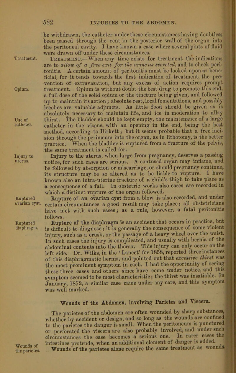 Treatment. Opium. Use of catheter. Injury to uterus. Ruptured ovarian cyst. Ruptured diaphragm. Wounds of the parietes. 682 INJURIES TO THE ABDOMEN. ' be withdrawn, the catheter under these circumstances having doubtless been passed through the rent in the posterior wall of the organ into ' the peritoneal cavity. I have known a case where several pints of fluid ‘ were drawn off under these circumstances. 1 Treatment.—When any time exists for treatment the indications f are to allow of a free exit for the urine as secreted, and to check peri- tonitis. A certain amount of peritonitis must be looked upon as bene- j ficial, for it tends towards the first indication of treatment, the pre^ ' vention of extravasation, but any excess of action requires prompt treatment. Opium is without doubt the best drug to promote tliis end. a full dose of the solid opium or the tincture being given, and followed up to maintain its action; absolute rest, local fomentations, and possibly leeches are valuable adjuncts. As little food should be given as is absolutely necessary to maintain life, and ice in moderation to allay thirst. The bladder should be kept empty, the maintenance of a large catheter in the viscus, with an opening in the end, being the best method, according to Birkett; but it seems probable that a free inci- sion through the perinseum into the organ, as in lithotomy, is the better practice. When the bladder is ruptured from a fracture of the pelvis, the same treatment is called for. Injury to the uterus, when large from pregnancy, deserves a passing notice, for such cases are serious. A contused organ may inflame, and be followed by absorption or miscarriage, or should pregnancy continue, its structure may be so altered as to be liable to rupture. 1 have known also an intra-uterine fracture of a child’s thigh to take place as a consequence of a fall. In obstetric works also cases are recorded in which a distinct rupture of the organ followed. Kupture of an ovarian cyst from a blow is also recorded, and under certain circumstances a good result may take place j all obstetricians have met with such cases; as a rule, however, a fatal peritonitis follows. Eupture of the diaphragm is an accident that occurs in practice, but is difiicult to diagnose; it is generally the consequence of some violent injury, such as a crush, or the passage of a heavy wheel over the waist. In such cases the injury is complicated, and usually with hernia of the abdominal contents into the thorax. This injury can only occur on the left side. Dr. Wilks, in the ‘ Lancet’ for 1858, reported three instances of this diaphragmatic hernia, and pointed out that excessive thirst y\as the most prominent symptom in each. I had the opportunity of seeing these three eases and others since have come under notice, and this symptom seemed to be most eharacteristic; the thirst was insatiable. In January, 1872, a similar case came under my care, and this symptom was well marked. Wounds of the Abdomen, involving Parietes and Viscera. The parietes of the abdomen are often wounded by sharp substances, whether by accident or design, and so long ns the wounds are confined to the parietes the danger is small. When the peritoneum is punctured or perforated the viscera are also probably involved, and under sue circumstances the case becomes a serious one. In rarer cases the intestines protrude, when an additional element of danger is added. Wounds of the parietes alone require the same treatment as wounds