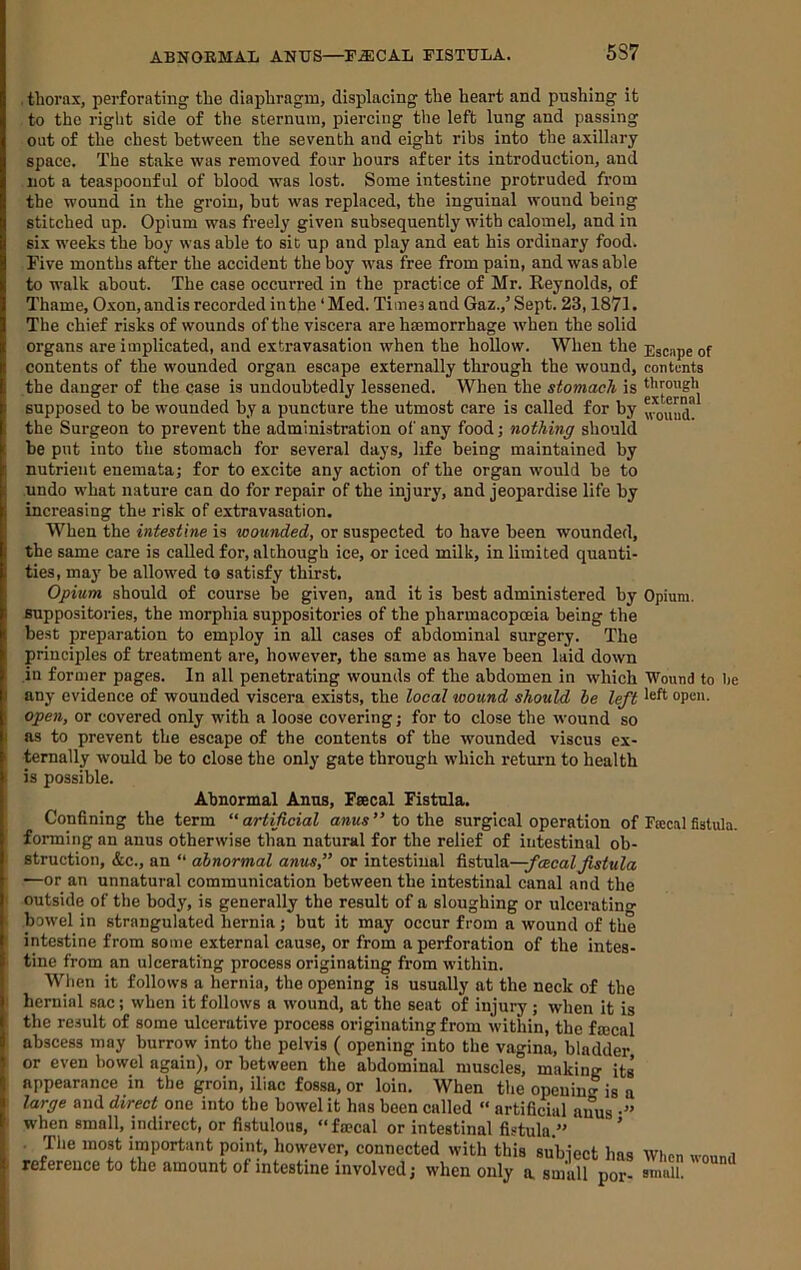 ABNORMAL ANUS—^P^CAL FISTULA. 5S7 . thorax, perforating the diaphragm, displacing the heart and pushing it to the right side of the sternum, piercing the left lung and passing out of the chest between the seventh and eight ribs into the axillary space. The stake was removed four hours after its introduction, and not a teaspoouful of blood was lost. Some intestine protruded from the wound in the groin, but was replaced, the inguinal wound being stitched up. Opium was freely given subsequently with calomel, and in six weeks the hoy was able to sit up and play and eat his ordinary food. Five months after the accident the boy was free from pain, and was able to walk about. The case occurred in the practice of Mr. Reynolds, of Thame, Oxon, andis recorded inthe ‘ Med. Times and Gaz.,’ Sept. 23,1871. The chief risks of wounds of the viscera are haemorrhage when the solid organs are implicated, and extravasation when the hollow. When the Escape of contents of the wounded organ escape externally through the wound, contents the danger of the case is undoubtedly lessened. When the stomach is through supposed to be wounded by a puncture the utmost care is called for by the Surgeon to prevent the administration of any food; nothing should be put into the stomach for several days, life being maintained by nutrient enemata; for to excite any action of the organ would be to undo what nature can do for repair of the injury, and jeopardise life by increasing the risk of extravasation. When the intestine is wounded, or suspected to have been wounded, the same care is called for, although iee, or iced milk, in limited quanti- ties, maj' be allowed to satisfy thirst. Opium should of course be given, and it is best administered by Opium, suppositories, the morphia suppositories of the pharmacopceia being the best preparation to employ in all cases of abdominal surgery. The principles of treatment are, however, the same as have been laid down in former pages. In all penetrating wounds of the abdomen in which Wound to be any evidence of wounded viscera exists, the local wound should be left open, or covered only with a loose covering; for to close the wound so as to prevent the escape of the contents of the wounded viscus ex- ternally would be to close the only gate through which return to health is possible. Abnormal Anns, Feecal Fistula. Confining the term “artificial anus” to the surgical operation of forming an anus otherwise than natural for the relief of intestinal ob- ■ struction, &c., an “ abnormal anus,” or intestinal het\i\e,—fcecal fistula —or an unnatural communication between the intestinal canal and the ' outside of the body, is generally the result of a sloughing or ulceratino- ; bowel in strangulated hernia; but it may occur from a wound of the intestine from some external cause, or from a perforation of the intes- tine from an ulcerating process originating from within. When it follows a hernia, the opening is usually at the neck of the hernial sac; when it follows a wound, at the seat of injury ; when it is the result of some ulcerative process originating from within, the fmcal abscess may burrow into the pelvis ( opening into the vagina, bladder or even bowel again), or between the abdominal muscles, making its appearance in the groin, iliac fossa, or loin. When the opening is a large and direct one into the bowel it has been called “ artificial anus •” when small, indirect, or fistulous, “fa?cal or intestinal fistula.” ’ . The most important point, however, connected with this subject has . reference to the amount of intestine involved; when only a small por- Fsecal fistula. When wound small.