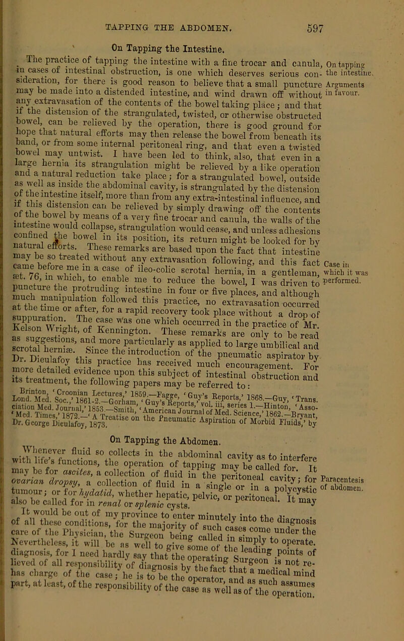 ' On Tapping the Intestine. ^ The practice of tapping the intestine with a fine trocar and c-mula. On tapping in cases or intestinal obstruction, is one which deserves serious con- the intestine, sideration, for there is good reason to believe that a small puncture Arguments may be made into a distended intestine, and wind drawn off without ™ favour. contents of the bowel taking place ; and that It the distension of the strangulated, twisted, or otherwise obstructed bowel, can be relieved by the operation, there is good ground for hope that natural efforts may then release the bowel from beneath its band or from some internal peritoneal ring, and that even a twisted bowel may untwist. I have been led to think, also, that even in a large hernia its strangulation might be relieved by a like operation and a natural reduction take place; for a strangulated bowel, outside as well as inside the abdominal cavity, is strangulated by the distension +1 any extra-intestinal influence, and relieved by simply drawing off the contents fnfocf canula, the walls of the cS'iJf r collapse, strangulation would cease, and unless adhesions position, its return might be looked for by m^v ho “pen the fact that intestine ™w * following, and this fact Casein ffit ^ scrotal hernia, in a gentleman, which it was «„n f ® reduce the bowel, I was driven to puncture the protruding intestine in four or five places, and although aUhetTreSre^ practice, no extravasation oocurrld at the time or ^ter, for a rapid recovery took place without a dron of suppuration. The case Was one which occurred in the practice of Mr Kelson Wright, of Kennington. These remarks are oVy to be rfad particularly as applied to large umbilical and innV» w -1 ^ received much encouragement. For its treaSt tWnp“ sul’ject of intestinal obstruction and Its iieatment, the following papers may be referred to • lond“Med isSS.-Guy,‘Trans Dr. George Dieulafoy. 1873^ ‘ “ Pneumatic Aspiration of Morbid Fluids/ by On Tapping the Abdomen. wiJbbfXf’' collects in the abdominal cavity as to interfere with life s functions, the operation of tapping mav be called for It may be for ascites, a collection of fluid in the neritoneal nnvG ' /* n r ® singl or Tn aTolycyst .1.0 “W of »f““= diagnosis, for 1 need hardly say that the operatinfsirgeon^ port, a Ua,t, ,1 the ,e.p.„.ihiut, “..TX.VfVh:%rS