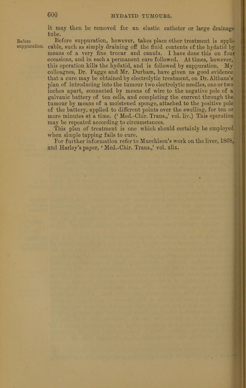 Before suppuration. it may then he removed for an elastic catheter or large drainage tube. Before suppuration, however, takes place other treatment is appli- cable, such as simply draining off the fluid contents of the hydatid by means of a very fine trocar and canula. I have done this on four occasions, and in each a permanent cure followed. At times, however, this operation kills the hydatid, and is followed by suppm’ation. My colleagues. Dr. Fagge and Mr. Durham, have given us good evidence that a cure may be obtained by electrolytic treatment, on Dr. Althaus’s plan of introducing into the tumour two electrolytic needles, one or two inches apart, connected by means of wire to the negative pole of a galvanic battery of ten cells, and completing the current through the tumour by means of a moistened sponge, attached to the positive pole of the battery, applied to difierent points over the swelling, for ten or more minutes at a time. (‘ Med.-Chir. Trans.,’ vol. liv.) This operation may be repeated according to circumstances. This plan of treatment is one which should certainly be employed when simple tapping fails to cure. For further information refer to Murchison’s work on the liver, 1868, and Harley’s paper, ‘ Med.-Chir. Trans.,’ vol. slix.