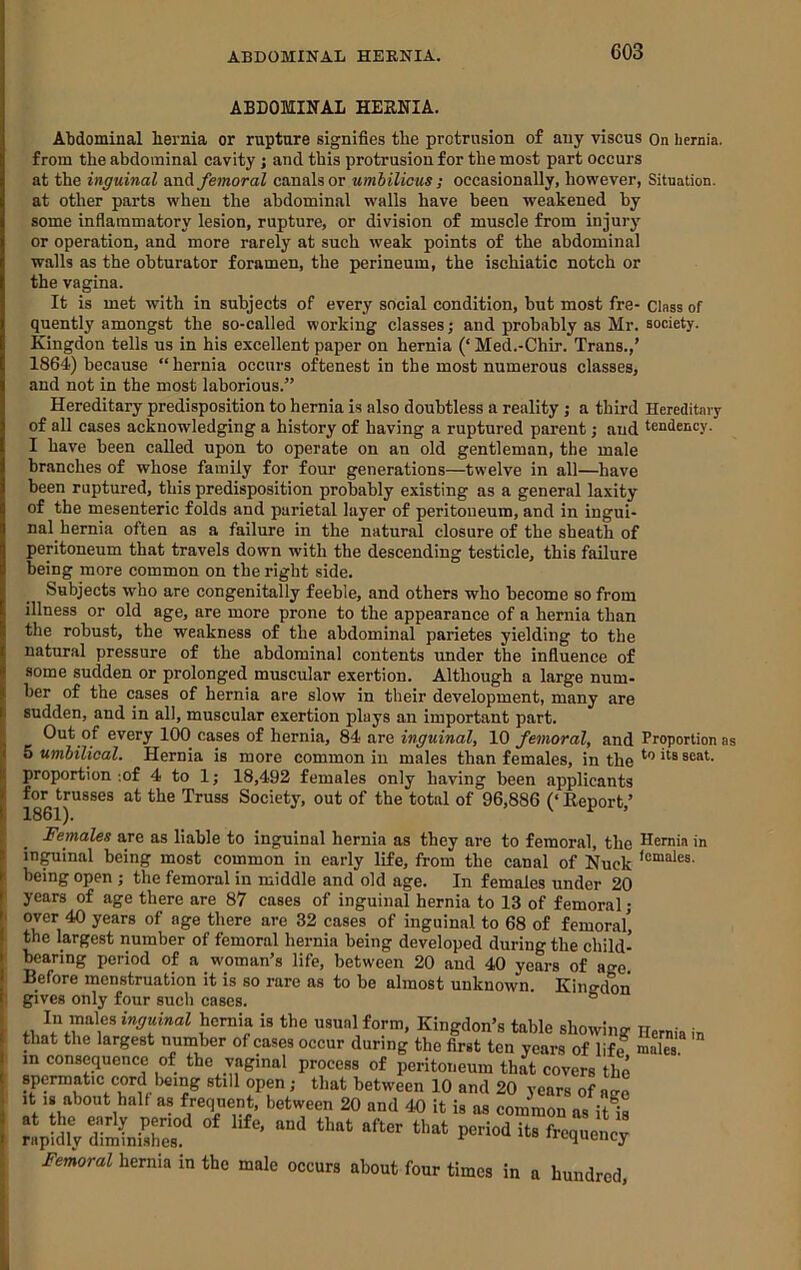 ABDOMINAL HEBNIA. Abdominal hernia or rupture signifies the protrusion of any viscus On hernia, from the abdominal cavity ; and this protrusion for the most part occurs at the inguinal femoral canals or umhilicus ; occasionally, however, Situation, at other parts when the abdominal walls have been weakened by some inflammatory lesion, rupture, or division of muscle from injury or operation, and more rarely at such weak points of the abdominal walls as the obturator foramen, the perineum, the ischiatic notch or the vagina. It is met with in subjects of every social condition, but most fre- Class of quently amongst the so-called working classes; and probably as Mr. society. Kingdon tells us in his excellent paper on hernia (‘ Med.-Chir. Trans.,’ 1864) because “hernia occurs oftenest in the most numerous classes, and not in the most laborious.” Hereditary predisposition to hernia is also doubtless a reality j a third Hereditary of all cases acknowledging a history of having a ruptured parent; and tendency. I have been called upon to operate on an old gentleman, the male branches of whose family for four generations—twelve in all—have been ruptured, this predisposition probably existing as a general laxity of the mesenteric folds and parietal layer of peritoneum, and in ingui- nal hernia often as a failure in the natural closure of the sheath of peritoneum that travels down with the descending testicle, this failure being more common on the right side. Subjects who are congenitally feeble, and others who become so from illness or old age, are more prone to the appearance of a hernia than the robust, the weakness of the abdominal parietes yielding to the natural pressure of the abdominal contents under the influence of some sudden or prolonged muscular exertion. Although a large num- ber of the cases of hernia are slow in their development, many are sudden, and in all, muscular exertion plays an important part. Out of every 100 cases of hernia, 84 are inguinal, 10 femoral, and Proportion as < 5 umhilical. Hernia is more common in males than females, in the Females are as liable to inguinal hernia as they are to femoral, the Hernia in in^inal being most common in early life, from the canal of Nuck being open ; the femoral in middle and old age. In females under 20 ! years of age there are 87 cases of inguinal hernia to 13 of femoral j I over 40 years of age there are 32 cases of inguinal to 68 of femoral’ . the largest number of femoral hernia being developed during the child- I bearing period of a woman’s life, between 20 and 40 years of age Before menstruation it is so rare as to be almost unknown. Kingdon gives only four such cases. ° Hernia in males. in vaa.10% inguinal ncrnia is the usual form, Kingdon’s table showini that the largest number of cases occur during the first ten years of life in consequence of the vaginal process of peritoneum that covers tlr spermatic cord Iming still open; that between 10 and 20 years of agi It IS about halt as frequent, between 20 and 40 it is as common as it^i pSlVdtlnC “* ““ Femoral hernia in the male occur, about four time, in n hundred