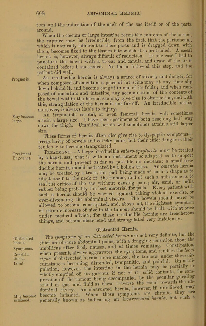 Prognosis. May become large. Treatment. Bag-truss. tion, and the induration of the neck of the sac itself or of the parts around. When the caecum or large intestine forms the contents of the hernia, the rupture may he irreducible, from the fact, that the peritoneum, which is naturally adherent to these parts and is dragged down with them, becomes fixed to the tissues into which it is protruded. A cajcal hernia is, however, always difficult of reduction. In one case I had to puncture the bowel with a trocar and canula, and draw off the air it contained before I succeeded. No harm followed this step, and the patient did well. An irreducible hernia is alw’ays a source of anxiety and danger, for when composed of omentum a piece of intestine may at any time slip down behind it, and become caught in one of its folds ; and when com- posed of omentum and intestine, any accumulation of the contents of the bowel within the hernial sac may give rise to obstruction, and with this, strangulation of the hernia is not far off. An irreducible hernia, moreover, is always liable to injury. _ _ An irreducible scrotal, or even femoral, hernia wdll sometimes attain a large size. I have seen specimens of both reaching half way down the thigh. Umbilical hernia will sometimes attain a still larger S1Z0* These forms of hernia often also give rise to dyspeptic symptoms— irregularity of bowels and colicky pains, but their chief danger is their tendency to become strangulated. Treatment.—A large irreducible entero-ejiiplocele must be treated by a bag-truss; that is, with an instrument so adapted' as to support the hernia, and prevent as far as possible its increase; a small irre- ducible hernia should be treated by a hollow truss. An omental hernia may be treated by a truss, the pad being made of such a shape as to adapt itself to tbe neck of the tumour, and of such a substance as to seal the orifice of the sac without causing pain; air, sand, or india rubber being probably the best material for pads. Every patient witd such a hernia should be w^arned against taking violent exercise, or over-distending tbe abdominal viscera. The bowels should never be allowed to become constipated, and, above all, the slightest symptom of pain or increase of size in the tumour should be dealt with at once under medical advice; for these irreducible hernim_ are treacherous things, and become obstructed and strangulated very insidious y. Obstnicted lieruia. Symptoms. Constitu- tional. Local. May become iiillamcil. Obstructed Hernia. The symptoms of an obstructed hernia are not very definite, but the chief are obscure abdominal pains, with a dragging sensation about the umbilicus after food, nausea, and at times vomiting. Constipation, when present, always aggravates the symptoms, and renders the local signs of obstructed hernia more marked, the tumour under esc cir- cumstances becoming distended, tympanitic, and painful. On man - pulation, however, the intestine in the hernia may be  wholly emptied of its gaseous if not of its solid contents, tlm com- pression of the tumour being aecompanied by the peculiar g«yg‘' S sound of gas and fluid ns these traverse the canal towards the ab dominal cavity. An obstructed hernia, however, if iinieliei ert, m y become inflamed. AVhen these symptoms are chronic, t«ey are generally known as indicating an incarcerated hernia, but suen .