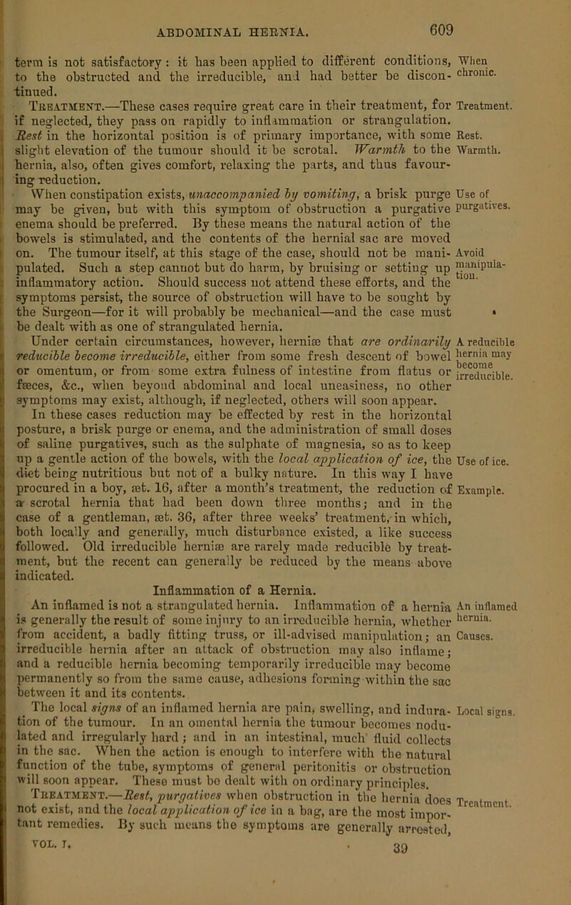 • term is not satisfactory : it has been applied to clifEerent conditions, When to the obstructed and the irreducible, and had better be discon- chrome, tinned. Tkeatjient.—These cases require great care in their treatment, for Treatment, if neglected, they pass on rapidly to inflammation or strangulation. Si Rest in the horizontal position is of primary importance, with some Rest, slight elevation of the tumour should it he scrotal. Warmth to the Warmth, hernia, also, often gives comfort, relaxing the parts, .and thus favour- ing reduction. Wlien constipation exists, unaccompanied hy vomiting, a brisk purge Use of I may be given, but with this symptom of obstruction a purgative purgatives. I enema should be preferred. By these means the matural action of the I bowels is stimulated, and the contents of the hernial sac are moved I on. The tumour itself, at this stage of the case, should not be mani- Avoid ii pulated. Such a step c£iniiot but do harm, by bruising or setting up ti inflammatory action. Should success not attend these efiorts, and the [ symptoms persist, the source of obstruction will have to be sought by I the Surgeon—for it will probably be mechanical—and the case must • Ibe dealt with as one of strangulated hernia. Under certain circumstances, however, hernise that are ordinarily A reducible reducible become irreducible, either from some fresh descent of bowel h^r'ua ™ay or omentum, or from some extra fulness of intestine from flatus or faeces, &c., when beyond abdominal and local uneasiness, no other symptoms may exist, although^ if neglected, others will soon appear. In these eases reduction may be effected by rest in the horizontal posture, a brisk purge or enema, and the administration of small doses of saline purgatives, such as the sulphate of magnesia, so as to keep up a gentle action of the bowels, with the local application of ice, the Use of ice. diet being nutritious but not of a bulky nature. In this way I have proeured in a boy, mt. 16, after a month’s treatment, the reduction of Example, a- scrotal hernia that had been down three months j and in the case of a gentleman, set. 36, after three weeks’ treatment,-in which, both locally and generally, much disturbance existed, a like success followed. Old irreducible hernim are rarely made reducible by treat- ment, but the recent can generally be reduced by the means aboTC indicated. Inflammation of a Hernia. An inflamed is not a strangulated hernia. Inflammation of a hernia An inflamed is generally the result of some injury to an irreducible hernia, whether from accident, a badly fitting truss, or ill-advised manipulation j an Causes, irreducible hernia after an attack of obstruction may also inflame; and a reducible hernia becoming temporarily irreducible may become permanently so from the same cause, adhesions forming within the sac between it and its contents. The local signs of an inflamed hernia are pain, swelling, and indura- Local si^ns. tion of the tumour. In an omental hernia the tumour becomes nodu- lated and irregularly hard; and in an intestinal, much' fluid collects in the sac. When the action is enough to interfere with the natural function of the tube, symptoms of general peritonitis or obstruction will soon appear. These must bo dealt with on ordinary principles. Teeatment.—Rest, purgatives wdien obstruction in the hernia does Treatment not exist, and the local application of ice in a bag, are the most impor- tant remedies. By such means the symptoms are generally arrested VOL. I. . of>