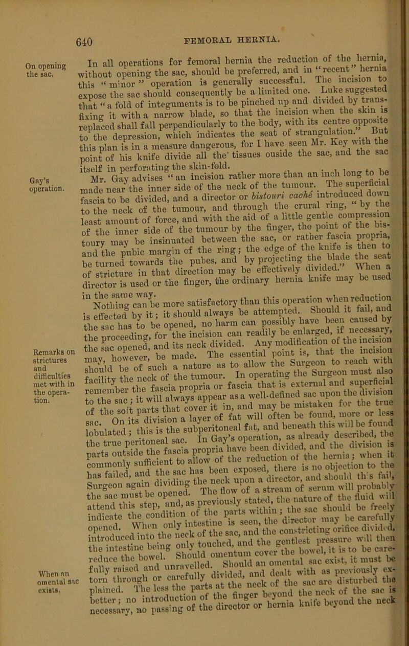 On opening tlie sac. Gay’s operation. Remarks on strictures and difficulties met with in the opera- tion. When an omental sac exists. In all operations for femoral hernia the reduction of the hernia, without opening the sac, should he preferred, and in ^‘=«nt ^r«>a this “minor” operation is generally successful. The incision to expose the sac should consequently be a limited one. Luke suggested that “a fold of integuments is to be pinched up and divided by trans- fixing it with a narrow blade, so that the incision when the skin is replaid shall fall perpendicularly to the body, with its centre opposite to^the depression, which indicates the seat of strangulation. But this plan is in a measure dangerous, for I have seen Mr.  'th t point of his knife divide all the’ tissues ouside the sac, and the sac itself in perforating til e slcin-fold. . i i a Mr. Gay advises “ an incision rather more than an inch long to be mal near the inner side of the neck of the tumour._ The superficial fasda to be divided, and a director or histouri cache introduced doira to the neck of the tumour, and through the crural ring, y least amount of force, and with the aid of a little gentle compression of the inner side of the tumour by the finger, the point of the bis- toury may he insinuated between the sac, or rather fascia Fcpr’^. and the puhic margin of the ring; the edge of tli® be turned towards the pubes, and by projecting the of stricture in that direction may be effectively divided. U lie director is used or the finger, the ordinary hernia knife may be used '“SZ-clnbe more satisfactory than this operation when reduction is effected” by it; it should always be attempted. Should it fail- and the sL has to be opened, no harm can possibly have been caused by the nroceedino-, for the incision can readily be enlarpd, if necessary, the proceea n , lo divided. Any modification of the incision Znld^be of such a nature as to allow the Surgeon to reach with Seihtv tL neck of the tumour. In operating the Surgeon must also tr “ct p opS.V.;rb?» di\-S=d, nmuho divi.i.a U parts of the reduction of the hernia; when it ZSr.nd.U-.cX attend this step, niici, a p , .viiViin • the sac should be freely Etccdit. tu. u iir UP .s dSfoS ri’c. i.t. i..,™. u. plained. The less the partB^at_the neck iff plained. The less the par gac is unifeucoudtu. ..oi