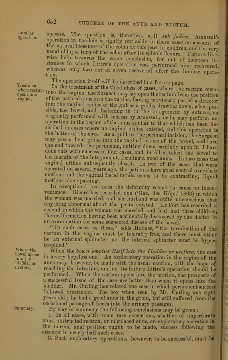 Lumbar operation. Treatment where rectum opens into vagina. Where the bowel opens into the bladder or urethra. Summary. success. The question is, therefore, still suh judice. Amussat’s operation in the loin is rightly put aside in these cases on account of the natural looseness of the colon at this part in children, and the very usual oblique turn of the colon after its splenic fle.xure. Figures like- wise help towards the same conclusion, for out of fourteen in- stances in which Littre’s operation was performed nine recovered whereas only two out of seven recovered after the lumbar opera- tion, ^ The operation itself will be described in a future page. • treatment of the third class of cases, where the rectum opens into the vagina, the Surgeon may lay open the rectum from the position or the natural auus into the vagina, having previously passed a director into the vaginal orifice of the gut as a guide, drawiiisj down, when pos- sible, the bowel, and fastening it to the integument by sutures, as originally performed with success by Amussat; or he may perform’an operation in the region of the anus similar to that which‘has been de- scribed in cases where no vaginal orifice existed, and this operation is the better of the two. As a guide lio the perinseal incision, the Surgeon may pass a bent probe into the vaginal orifice of tlie bowel, and turn the end towards the periniEum, cutting down carefully upon it. I have done this with success in four cases, and in all stitched the bowel to the margin of the integument, forming a good anus. In two cases the vaginal orifice subsequently closed. In two of the cases that were operated on several years ago, the patients have good control over their motions and the vaginal fmcal fistula seems to be contracting, liquid motions alone passing. In exceptional instances the deformity seems to cause no incon- venience. Ricord has recorded one (‘Gaz. des H6p.,’ 1863) in which the woman was married, and her husband was quite unconscious that anything abnormal about the parts existed. Le Fort has recorded a second in which the woman was married, and had had three children, the malformation having been accidentally discovered by the doctor in an examination for some suspected disease of the bowel. “ In such cases as these,” adds Holmes, “ the termination of the rectum in the vagina must be tolerably free, aud there must either be an external sphincter or the internal sphincter must be hyper- trophied.” When the bowel empties itself into the bladder or urethra, the case is a very hopeless one. An exploratory operation in the region of the anus may, however, be made with the usual caution, with the hope of reaching the intestine, and on its failure Littre’s operation should be performed. When the rectum opens into the urethra, the prospects of a successful issue of the case are better than when it opens into the bladder. Mr. Curling has related one case in which permanent success followed treatment. The boy when seen by Mr. Curling was eight years old; he had a good anus in the groin, but still suffered from the occasional passage of fmees into the urinary passages. Hy way of summary the following conclusions may be given : ^ 1. In all cases, with some rare exceptions, whether of imperforate t anus, obstructed rectum, or misplaced anus, an exploratory operation in’ j the normal anal position ought to be made, success following th^ ; attempt in nearly half such cases. 2. Such exploratory operations, however, to be successful, must be