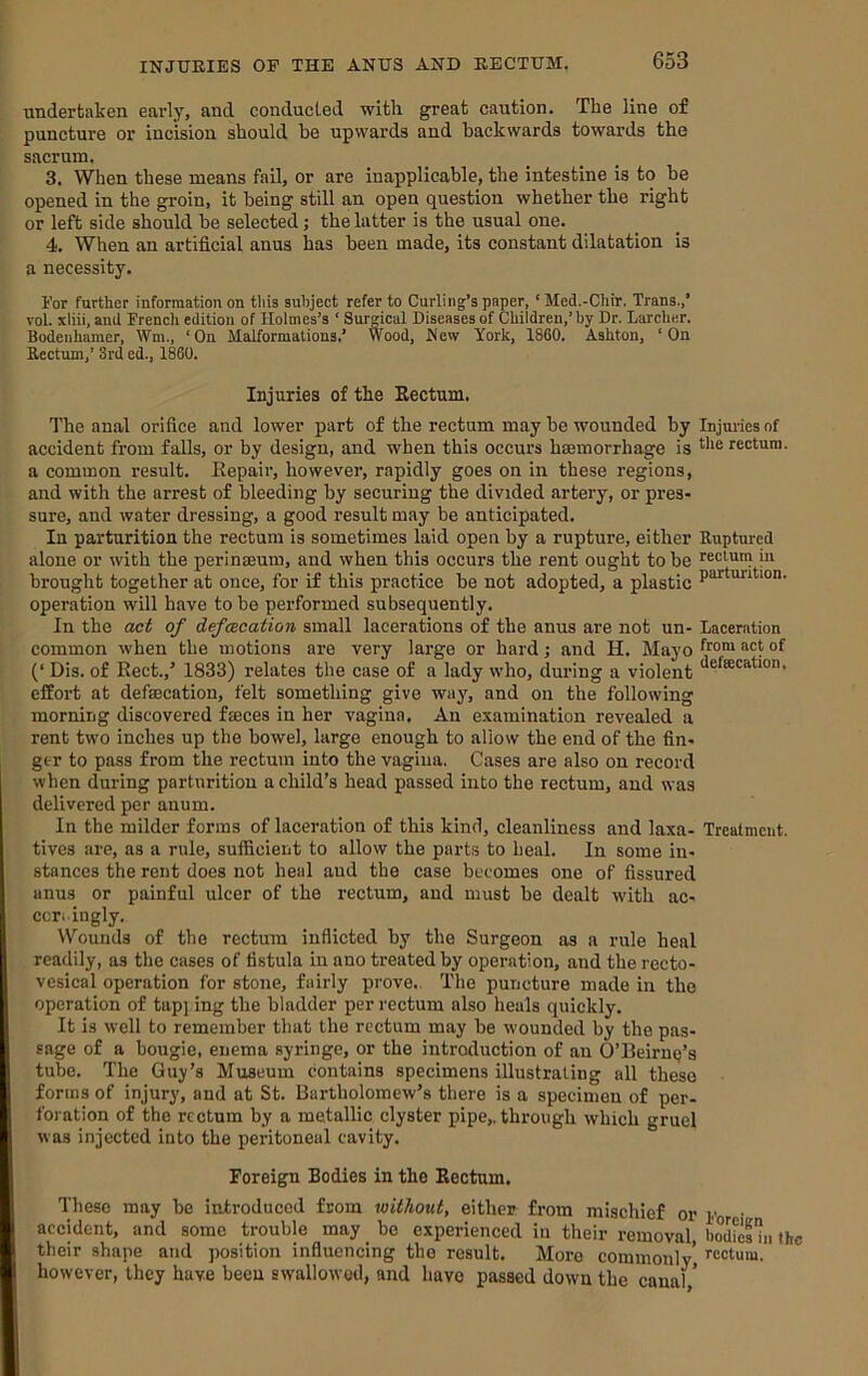 undertaken early, and conducted with great caution. The line of puncture or incision should be upwards and backwards towards the sacrum. 3. When these means fail, or are inapplicable, the intestine is to be opened in the groin, it being still an open question whether the right or left side should be selected; the latter is the usual one. 4. When an artificial anus has been made, its constant dilatation is a necessity. For further information on tliia subject refer to Curling’s paper, ‘ Med.-CIiir. Trans.,* vol. xliii, and Frencli edition of Holmes’s ‘ Surgical Diseases of Children,’ by Dr. Lsircher. Bodeiihamer, Wm., ‘On Malformations.’ Wood, Mew York, 1860. Ashton, ‘On Rectum,’ 3rd ed., 1860. Injuries of the Eectnm. 1'he anal orifice and lower part of the rectum may be wounded by Injuries of accident from falls, or by design, and when this occurs hsemorrhage is rectum, a common result. Eepair, however, rapidly goes on in these regions, and with the arrest of bleeding by securing the divided artery, or pres- sure, and water dressing, a good result may be anticipated. In parturition the rectum is sometimes laid open by a rupture, either Ruptured alone or with the perinseum, and when this occurs the rent ought to be rectum in brought together at once, for if this practice be not adopted, a plastic operation will have to be performed subsequently. In the act of defecation small lacerations of the anus are not un- Laceration common when the motions are very large or hard; and H. Mayo ^rom act of (‘ Dis. of Rect.,* 1833) relates the case of a lady who, dm’ing a violent effort at defaecation, felt something give way, and on the following morning discovered faeces in her vagina. An examination revealed a rent two inches up the bowel, large enough to allow the end of the fin- ger to pass from the rectum into the vagina. Cases are also on record when during parturition a child’s head passed into the rectum, and was delivered per anum. In the milder forms of laceration of this kind, cleanliness and laxa- Treatment, fives are, as a rule, suificient to allow the parts to heal. In some in- stances the rent does not heal aud the case becomes one of fissured anus or painful ulcer of the rectum, aud must be dealt with ac- ccri ingly. Wounds of the rectum inflicted by the Surgeon as a rule heal readily, as the cases of fistula in ano treated by operation, and the recto- vesical operation for stone, fairly prove.. The puncture made in the operation of tapj-ing the bladder per rectum also heals quickly. It is well to remember that the rectum may be wounded by the pas- sage of a bougie, enema syringe, or the introduction of an O’BeiruQ’s tube. The Guy’s Museum contains specimens illustrating all these forms of injury, and at St. Bartholomew’s there is a specimen of per- foration of the rectum by a metallic clyster pipe,, through which gruel was injected into the peritoneal cavity. Foreign Bodies in the Rectum. These may be introduced from without, either from mischief or y • accident, and some trouble may be experienced in their removal, bod^efin the their shape and position influencing the result. More commonly’ ’'cctura. however, they have been swallowed, and have passed down the canal ’