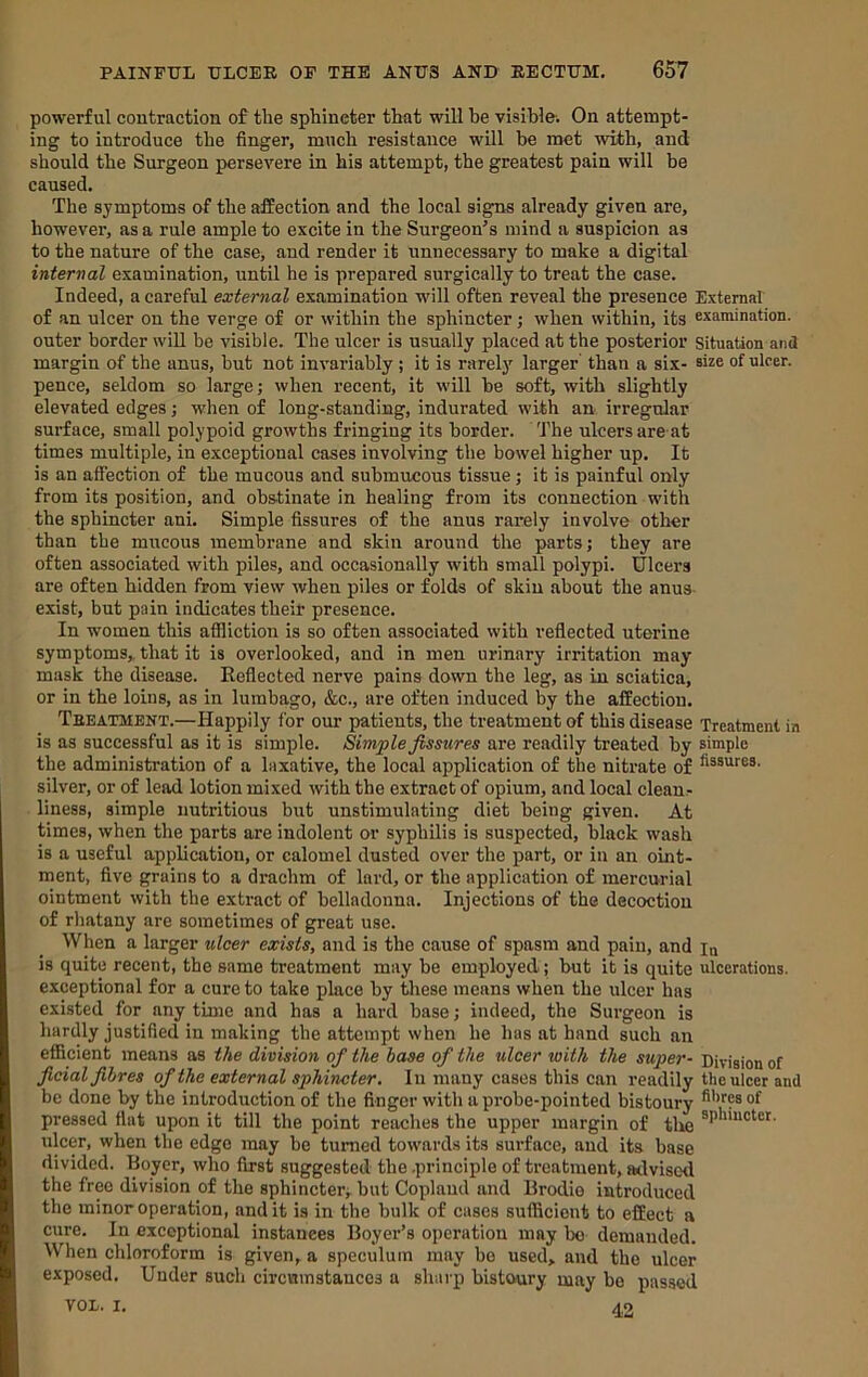 powerful contraction of the sphincter that will be visible'. On attempt- ing to introduce the finger, much resistance will be met with, and should the Surgeon persevere in his attempt, the greatest pain will be caused. The symptoms of the affection and the local signs already given are, however, as a rule ample to excite in the Surgeon's mind a suspicion as to the nature of the case, and render it unnecessary to make a digital internal examination, until he is prepared surgically to treat the case. Indeed, a careful external examination will often reveal the presence External of .an ulcer on the verge of or within the sphincter; when within, its examination, outer border wiU be visible. The ulcer is usually placed at the posterior situation and margin of the anus, but not invariably ; it is rarelj' larger than a six- size of ulcer, pence, seldom so large; when recent, it will be soft, with slightly elevated edges; when of long-standing, indurated with an irregular surface, small polypoid growths fringing its border. The ulcers are at times multiple, in exceptional cases involving the bowel higher up. It is an affection of the mucous and submucous tissue; it is painful only from its position, and obstinate in healing from its connection with the sphincter ani. Simple fissures of the anus rarely involve other than the mucous membrane and skin around the parts; they are often associated with piles, and occasionally with small polypi. Ulcers are often hidden from view when piles or folds of skin about the anus exist, but pain indicates their presence. In women this affliction is so often associated with reflected uterine symptoms, that it is overlooked, and in men urinary irritation may mask the disease. Eefieeted nerve pains down the leg, as in sciatica, or in the loins, as in lumbago, &c., are often induced by the affection. Tbeatment.—Happily for our patients, the treatment of this disease Treatment in is as successful as it is simple. Simple fissures are readily treated by simple the administration of a laxative, the local application of the nitrate of silver, or of lead lotion mixed with the extract of opium, and local clean- liness, simple nutritious but unstimulating diet being given. At times, when the parts are indolent or syphilis is suspected, black wash is a useful application, or calomel dusted over the part, or in an oint- ment, five grains to a drachm of lard, or the application of mercurial ointment with the extract of belladonna. Injections of the decoction of rhatany are sometimes of great use. When a larger ulcer exists, and is the cause of spasm and pain, and la is quite recent, the same treatment may be employed; but it is quite ulcerations, exceptional for a cure to take place by these means when the ulcer has existed for any time and has a hard base; indeed, the Surgeon is hardly justified in making the attempt when he has at hand such an efficient means as the division of the base of the ulcer with the super- Division of ficial fibres of the external sphincter. In many cases this can readily the ulcer and be done by the introduction of the finger with a probe-pointed bistoury pressed fiat upon it till the point reaches the upper margin of the ulcer, when the edge may be turned towards its surface, and its base divided. Boyer, who first suggested the .principle of treatment, advised the free division of the sphincter; but Copland and Brodio introduced the minor operation, and it is in the bulk of cases sufficient to effect a cure. In exceptional instances Boyer’s operation may bo demanded. When chloroform is given, a speculum may bo used, and the ulcer exposed. Under such circninstauces a sharp bistoury may bo passed VOl. I. 42