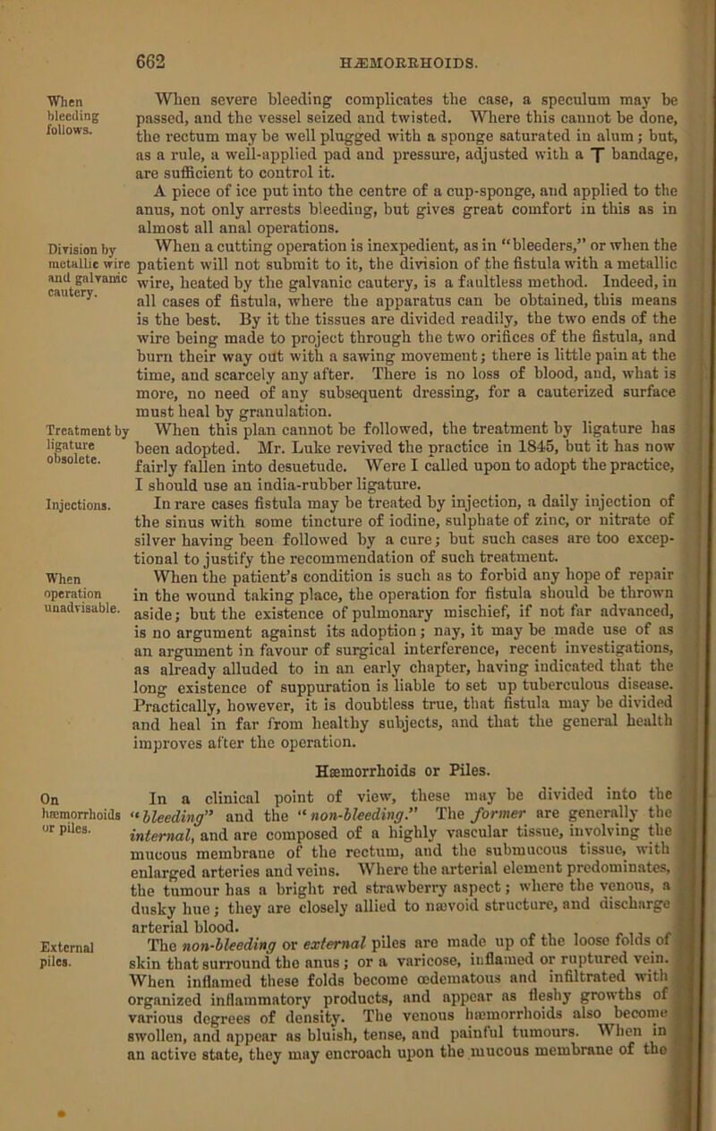 When bleeding follows. Division by metallic wire and galvanic cautery. Treatment by ligature obsolete. Injections. When operation unadvisable. When severe bleeding complicates the case, a speculum may he passed, and the vessel seized and twisted. Where this cannot be done, the rectum may he well plugged with a sponge saturated in alum; but, as a rule, a well-applied pad and pressure, adjusted with a X bandage, are sufficient to control it. A piece of ice put into the centre of a cup-sponge, and applied to the anus, not only arrests bleeding, but gives great comfort in this as in almost all anal operations. When a cutting operation is inexpedient, as in “bleeders,” or when the patient will not submit to it, the division of the fistula with a metallic wire, heated by the galvanic cautery, is a faultless method. Indeed, in all cases of fistula, where the apparatus can he obtained, this means is the best. By it the tissues are divided readily, the two ends of the wire being made to project through the two orifices of the fistula, and burn their way out with a sawing movement; there is little pain at the time, and scarcely any after. There is no loss of blood, and, what is more, no need of any subsequent dressing, for a cauterized surface must heal by granulation. When this plan cannot he followed, the treatment by ligature has been adopted. Mr. Luke revived the practice in 1845, but it has now fairly fallen into desuetude. Were I called upon to adopt the practice, I should use an india-rubber ligature. In rare cases fistula may be treated by injection, a daily injection of the sinus with some tincture of iodine, sulphate of zinc, or nitrate of silver having been followed by a cure; hut such cases are too excep- tional to justify the recommendation of such treatment. When the patient’s condition is such as to forbid any hope of repair in the wound taking place, the operation for fistula should be thrown aside; but the existence of pulmonary mischief, if not far advanced, is no argument against its adoption; nay, it may he made use of as an argument in favour of surgical interference, recent investigations, as already alluded to in an early chapter, having indicated that the long existence of suppuration is liable to set up tuberculous disease. Practically, however, it is doubtless true, that fistula may be divided and heal in far from healthy subjects, and that the general health improves after the operation. Haemorrhoids or Piles. On In a clinical point of view, these may he divided into the hffimorrhoids “ Heeding and the “ non-bleeding. The former are generally the or pUes. internal, and are composed of a highly vascular tissue, involving the mucous membrane of the rectum, and the submucous tissue, with enlarged arteries and veins. Where the arterial element predominates, the tumour has a bright red strawberry aspect; where the venous, a dusky hue; they are closely allied to na)Void structure, and discharge arterial blood. External The non-hleeding or external piles are made up of the loose folds of piles. skin that surround the anus; or a varicose, inflamed or ruptured vein. When inflamed these folds become cedematous and infiltrated with organized inflammatory products, and appear ns fleshy growths of various degrees of density. The venous haemorrhoids also become swollen, and appear as bluish, tense, and painful tumours. Wlien in an active state, they may encroach upon the mucous membrane of tho