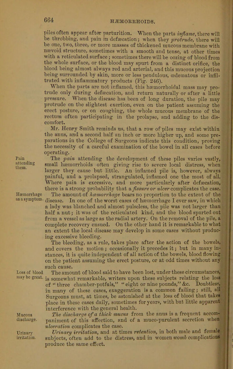 piles often appear after parturition. When the parts inflame, there will be throbbing, and pain in defascation j when they protrude, there will be one, two, three, or more masses of thickened mucous membrane wdth nsevoid structure, sometimes with a smooth and tense, at other times with a reticulated surface; sometimes there will be oozing of blood from the whole surface, or the blood may spurt from a distinct orifice, the blood being almost always red and arterial, and this mucous projection being surrounded by skin, more or less pendulous, oedematous or infil- trated wdth inflammatory products (Fig. 246). When the parts are not inflamed, this haemorrhoidal mass may pro- trude only during defascation, and return naturally or after a little pressure. When the disease has been of long duration, the pile may protrude on the slightest exertion, even on the patient assuming the erect posture, or on coughing, the whole mucous membrane of the rectum often participating in the prolapse, and adding to the dis- comfort. Mr. Henry Smith reminds us, that a row of piles may exist within the anus, and a second half an inch or more higher up, and some pre- parations in the College of Surgeons indicate this condition, proving the necessity of a careful examination of the bowel in all cases before operating. Pain The pain attending the development of these piles varies vastly, small hasmorrhoids often giving rise to severe local distress, when larger they cause but little. An inflamed pile is, however, always painful, and a prolapsed, strangulated, inflamed one the most of all. Where pain is excessive, and more particularly after defacation, there is a strong probability that &Jissure or ulcer complicates the case. Hcemorrhage The amount of haemorrhage bears no proportion to the extent of the asasymptom. (jigease. In one of the worst cases of haemorrhage I ever saw, in which a lady was blanched and almost pulseless, the pile was not larger than half a nut j it was of the reticulated kind, and the blood spurted out from a vessel as large as the radial artery. On the removal of the pile, a complete recovery ensued. On the other hand it is remarkable to what an extent the local disease may develop in some cases without produc- ing excessive bleeding. The bleeding, as a rule, takes place after the action of the bowels, and covers the motion; occasionally it precedes it; but in many in- stances, it is quite independent of all action of the bowels, blood flowing on the patient assuming the erect posture, or at odd times without any such cause. Loss of Wood The amount of blood said to have been lost, under these circumstances, may be great, jg somewhat remarkable, wmiters upon these subjects relating the loss of “ three chamber-potfuls,” “ eight or nine pounds,” &c. Doubtless, in many of these cases, exaggeration is a common failing; still, all Surgeons must, at times, be astonished at the loss of blood that takes place in these cases daily, sometimes foryear.«, with but little apparent interference with the general health. Mucous The discharge of a thick mucus from the anus is a frequent accom- (liacliarge. panimeiit of this affection, and of a muco-purulent secretion when ulceration complicates the case. Urinary Urinary irritation, and at times retention, in both male and female irritation. subjects, often add to the distress, and in women womh complications produce the same effect.