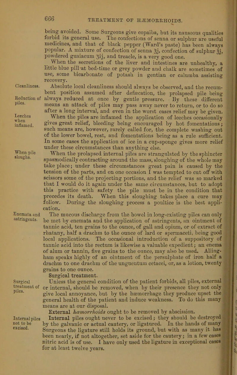 Cleanliness. Reduction of piles. Leeches when inflamed. When pile sloughs. Enemata and astringents. Surgical treatment of piles. Internal piles not to be excised. being avoided. Some Surgeons give copaiba, but its nauseous qualities forbid its general use. The confections of senna or sulphur are useful medicines, and that of black pepper (Ward’s paste) has been always popular. A mixture of confection of senna 5j’, confection of sulphur powdered guaiacum 3ij, and treacle, is a very good one. When the secretions of the liver and intestines are unhealthy, a little blue pilTat bed-time or grey powder and chalk are sometimes of use, some bicarbonate of potash in gentian or calumba assisting recovery. Absolute local cleanliness should always be observed, and the recum- bent position assumed after defmcation, the prolapsed pile being always reduced at once by gentle pressure. By these different means an attack of piles may pass away never to return, or to do so after a long interval, and even in the worst cases relief may be given. When the piles are inflamed the application of leeches occasionally gives great relief. Weeding being encouraged by hot fomentations; such means are, however, rarely called for, the complete washing out of the lower bowel, rest, and fomentations being as a rule sufficient. In some cases the application of ice in a cup-sponge gives more relief under these circumstances than anything else. When the prolapsed internal piles are strangulated by the sphincter spasmodically contracting-around the mass, sloughing of the whole may take place; under these circumstances great pain is caused by the tension of the parts, and on one occasion I was tempted to cut off with scissors some of the projecting portions, and the relief was so marked that I would do it again under the same circumstances, but to adopt this practice with safety the pile must be in the condition that precedes its death. When this sloughing takes place a cure may follow. During the sloughing process a poultice is the best appli- cation. The mucous discharge from the bowel in long-existing piles can only be met by enemata and the application of astringents, an ointment of tannic acid, ten grains to the ounce, of gall and opium, or of extract of rhatany, half a drachm to the ounce of lard or spermaceti, being good local applications. The occasional introduction of a suppository of tannic acid into the rectum is likew'ise a valuable expedient; an enema of alum or tannin, five grains to the ounce, may also be used. Ailing- j ham speaks highly of an ointment of the persulphate of iron half a < drachm to one drachm of the ungueutum cetacei, or, as a lotion, twenty | grains to one ounce. Surgical treatment. Unless the general condition of the patient forbids, all piles, external or internal, should be removed, when by their presence they not only give local annoyance, but by the hceraorrhage they produce upset the general health of the patient and induce weakness. To do this many means are at our disposal. External hamorrhoids ought to be removed by abscission. Internal piles ought never to be excised; they should bo destroyed by the galvanic or actual cautery, or ligatured. In the hands of many Surgeons the ligature still holds its ground, but with as many it has been neaily, if not altogether, set aside for the cautery; in a few cases nitric acid is of use. I have only used the ligature in exceptional cases for at least twelve years.