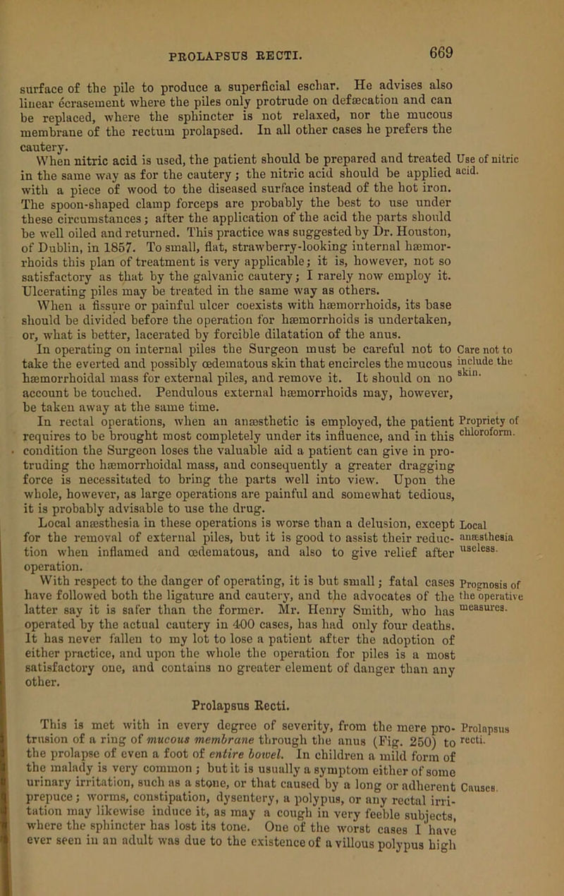 surface of the pile to produce a superficial eschar. He advises also linear ecrasement where the piles only protrude on defaecatiou and can be replaced, where the sphincter is not relaxed, nor the mucous membrane of the rectum prolapsed. In all other cases he prefers the cautery. When nitric acid is used, the patient should be prepared and treated Use of nitric in the same way as for the cautery ; the nitric acid should be applied acid, with a piece of wood to the diseased surface instead of the hot iron. The spoon-shaped clamp forceps are probably the best to use under these circumstances; alter the application of the acid the parts should be well oiled and returned. This practice was suggested by Dr. Houston, of Dublin, in 1857. To small, flat, strawberry-looking internal hsemor- rhoids this plan of treatment is very applicable; it is, however, not so satisfactory as that by the galvanic cautery; I rarely now employ it. Ulcerating piles may be treated in the same way as others. When a fissure or painful ulcer coexists with haemorrhoids, its base should be divided before the operation for haemorrhoids is undertaken, or, what is better, lacerated by forcible dilatation of the anus. In operating on internal piles the Surgeon must be careful not to Care not to take the everted and possibly oedematous skin that encircles the mucous include the haemorrhoidal mass for external piles, and remove it. It should on no ® account be touched. Pendulous external haemorrhoids may, however, be taken away at the same time. In rectal operations, when an anaesthetic is employed, the patient Propriety of requires to be brought most completely under its influence, and in this chloroform, condition the Surgeon loses the valuable aid a patient can give in pro- truding the haemorrhoidal mass, and consequently a greater dragging force is necessitated to bring the parts well into view. Upon the whole, however, as large operations are painful and somewhat tedious, it is probably advisable to use the drug. Local anaesthesia in these operations is worse than a delusion, exeept Local for the removal of external piles, but it is good to assist their reduc- aneeathesia tion when inflamed and cedematous, and also to give relief after operation. With respect to the danger of operating, it is but small j fatal cases Prognosis of have followed both the ligature and cautery, and the advocates of the the operative latter say it is safer than the former. Mr. Henry Smith, who has “casui'es. operated by the actual cautery in 400 eases, has had only four deaths. It has never fallen to my lot to lose a patient after the adoption of either practice, and upon the whole the operation for piles is a most satisfactory one, and contains no greater element of danger than any other. Prolapsus Eecti. This is met with in every degree of severity, from the mere pro- Prolapsus trnsion of a ring of mucous membrane through the anus (Fig. 250) to ^ccti. the prolapse of even a foot of entire botvel. In children a mild form of the malady is very common ; but it is usually a symptom either of some urinary irritation, such as a stone, or that caused by a long or adherent Causes, prepuce j worms, constipation, dysentery, a polypus, or any rectal irri- tation may likewise induce it, as may a cough in very feeble subjects, where the sphincter has lost its tone. One of the worst cases I have ever seen in an adult was due to the existence of a villous polypus high