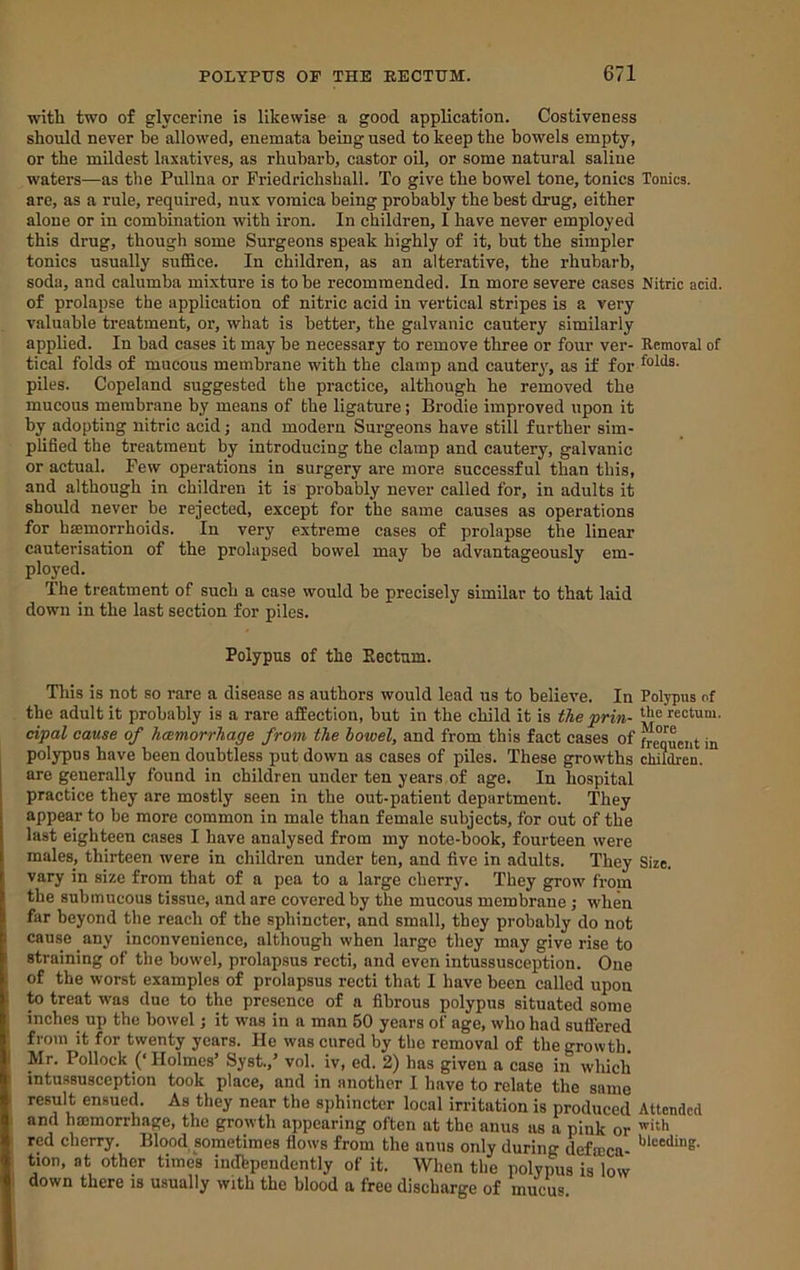 with two of glycerine is likewise a good application. Costiveness should never be allowed, enemata being used to keep the bowels empty, or the mildest laxatives, as rhubarb, castor oil, or some natural saliue waters—as the Pullna or Priedrichshall. To give the bowel tone, tonics Tonics, are, as a rule, required, nux vomica being probably the best drug, either alone or in combination with iron. In children, I have never employed this drug, though some Surgeons speak highly of it, but the simpler tonics usually suffice. In children, as an alterative, the rhubarb, soda, and calumba mixture is to be recommended. In more severe cases Nitric acid, of prolapse the application of nitric acid in vertical stripes is a very valuable treatment, or, what is better, the galvanic cautery similarly applied. In bad cases it may be necessary to remove three or four ver- Removal of tical folds of mucous membrane with the clamp and cautery, as if for piles. Copeland suggested the practice, although he removed the mucous membrane by means of the ligature; Brodie improved upon it by adopting nitric acid; and modern Surgeons have still further sim- plified the treatment by introducing the clamp and cautery, galvanic or actual. Few operations in surgery are more successful than this, and although in children it is probably never called for, in adults it should never be rejected, except for the same causes as operations for hffimorrhoids. In very extreme cases of prolapse the linear cauterisation of the prolapsed bowel may be advantageously em- ployed. The treatment of such a case would be precisely similar to that laid down in the last section for piles. Polypus of the Eectum. This is not so rare a disease as authors would lead us to believe. In Polypus of the adult it probably is a rare affection, but in the child it is the prin- rectum. dpal cause of hcemorrhage from the bowel, and from this fact cases of frequent in polypus have been doubtless put down as cases of piles. These growths children, are generally found in children under ten years of age. In hospital practice they are mostly seen in the out-patient department. They appear to be more common in male than female subjects, for out of the last eighteen cases I have analysed from my note-book, fourteen were males, thirteen were in children under ten, and five in adults. They Size, vary in size from that of a pea to a large cherry. They grow from the submucous tissue, and are covered by the mucous membrane; when far beyond the reach of the sphincter, and small, they probably do not cause any inconvenience, although when large they may give rise to straining of the bowel, prolapsus recti, and even intussusception. One of the worst examples of prolapsus recti that I have been called upon to treat was due to the presence of a fibrous polypus situated some inches up the bowel; it was in a man 50 years of age, who had suffered from it for twenty years. He was cured by the removal of the growth. I Mr. Pollock (‘ Holmes’ Syst.,’ vol. iv, ed. 2) has given a case in which intussusception took place, and in another I have to relate the same i result ensued. As they near the sphincter local irritation is produced Attended ! and hmmorrhage, the growth appearing often at the anus as a piuk or ' red cherry. Blood sometimes flows from the anus only during defmea- tion, at other times indbpendently of it. When the polypus is low down there is usually with the blood a free discharge of mucus