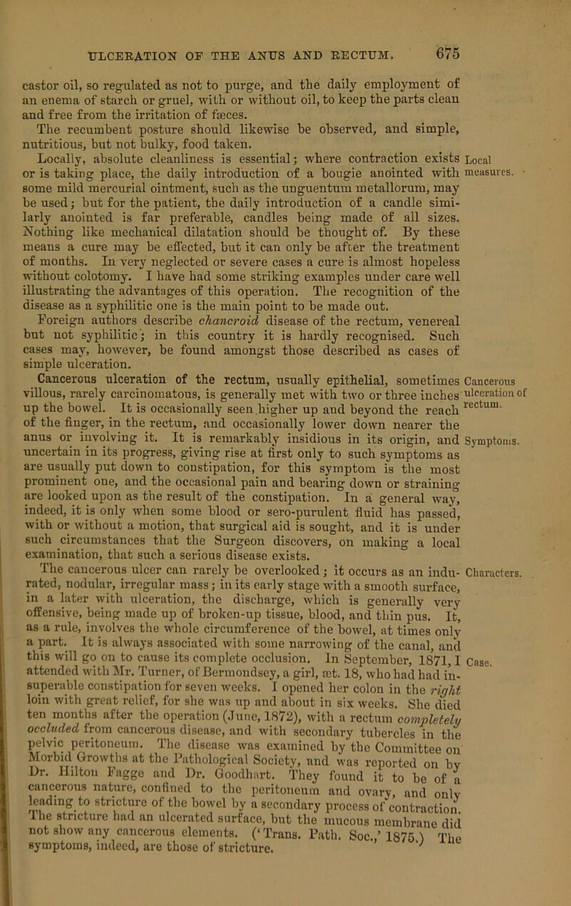 castor oil, so regulated as uot to purge, and the daily employment of an enema of starch or gruel, with or without oil, to keep the parts clean and free from the irritation of faeces. The recumbent posture should likewise he observed, and simple, nutritious, but not bulky, food taken. Locally, absolute cleanliness is essential; where contraction exists Local or is taking place, the daily introduction of a bougie anointed with measures. • some mild mercurial ointment, such as the unguentura metallorum, may he used; but for the patient, the daily introduction of a candle simi- larly anointed is far preferable, candles being made of all sizes. Nothing like mechanical dilatation should be thought of. By these means a cure may he effected, hut it can only be after the treatment of months. In very neglected or severe cases a cure is almost hopeless without colotomy. I have had some striking examples under care well illustrating the advantages of this operation. The recognition of the disease as a syphilitic one is the main point to he made out. Foreign authors describe chancroid disease of the rectum, venereal but uot syphilitic’; in this country it is hardly recognised. Such cases may, however, he found amongst those described as cases of simple ulceration. Cancerous ulceration of the rectum, usually epithelial, sometimes Cancerous villous, rarely carcinomatous, is generally met with two or three inches ulceration of up the bowel. It is occasionally seen higher up and beyond the reach of the finger, in the rectum, and occasionally lower down nearer the anus or involving it. It is remarkably insidious in its origin, and Symptoms, uncertain in its progress, giving rise at first only to such symptoms as are usually put down to constipation, for this symptom is the most prominent one, and the occasional pain and bearing down or straining are looked upon as the result of the constipation. In a general way, indeed, it is only when some blood or sero-purulent fluid has passed, with or without a motion, that surgical aid is sought, and it is under such circumstances that the Surgeon discovers, on making a local examination, that such a serious disease exists. The cancerous ulcer can rarely be overlooked; it occurs as an indu- Characters, rated, nodular, irregular mass; in its early stage with a smooth surface, in a later with ulceration, the discharge, which is generally very offensive, being made up of hroken-up tissue, blood, and thin pus. It, as a rule, involves the whole circumference of the bowel, at times only a part. It is always associated with some narrowing of the canal, and this will go on to cause its complete occlusion. In September, 1871,1 Case, attended with Mr. Turner, of Bermondsey, a girl, mt. 18, who had had in- superable constipation for seven weeks. I opened her colon in the rigM loin with great relief, for she was up and about in six weeks. She died ten months after the operation (.Tune, 1872), with a rectum completely occluded from cancerous disease, and with secondary tubercles in the pelvic peritoneum. The disease was examined by the Committee on Morbid Growths at the Pathological Society, and was reported on by Dr. Hilton Fagge and Dr. Goodhart. They found it to be of a cancerous nature, confined to the peritoneum and ovary, and only leading to stricture of the bowel by a secondary process of contraction I he stricture had an ulcerated surface, hut the mucous membrane did not show any cancerous elements. (‘Trans. Path. Soc.,’1875 T The symptoms, indeed, are those of stricture.