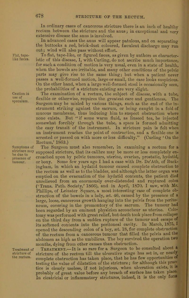 Flat, tnpc- like fa:ce8. Caution in use of speculum. Symptoms of stricture may be due to presence of tumour. Treatment of stricture of tbc rectum. In ordinary cases of cancerous stricture there is an inch of healthy rectum between the stricture and the anus; in exceptional and very extensive disease the anus is involved. In advanced cases the anus will appear patulous, and on separating the buttocks a red, brick-dust coloured, fseculent discharge may run out; wind will also pass without effort. To flat, tape-like, or figured fseces, as given by authors as character- istic of this disease, I, with Curling, do not ascribe much importance, for such a condition of motion is very usual, even in a state of health, when the bowels are irritable, and many other conditions of the pelvic parts may give rise to the same thing; but when a patient never passes a well-formed motion, large or small, the case looks suspicious. On the other hand, when a large well-formed stool is occasionally seen, the probabilities of a stricture existing are very slight. The examination of a rectum, the subject of disease, with a tube, flexible or otherwise, requires the greatest care and gentleness. The Surgeon may be misled by various things, such as the end of the in- strument striking against the sacrum, or being caught in a fold of mucous membrane, thus inducing him to suspect obstruction where none exists. But “if some wfirm fluid, as linseed tea, be injected somewhat forcibly through the tube, a space is formed admitting the easy transit of the instrument. In stricture pain is felt when an instrument reaches the point of contraction, and a flexible one is arrested or passed on with more or less difficulty.” (Curling ‘ On the Rectum,’ 1863.) The Surgeon must also remember, in examining a rectum for a supposed stricture, that its calibre may be more or less completely en- croached upon by pelvic tumours, uterine, ovarian, prostatic, hydatid, or bony. Some few years ago I had a case with Dr. De’Ath, of Buck- ingham, in which an hydatid tumour caused complete obstruction to the rectum as well as to the bladder, and although the latter organ was emptied on the evacuation of the hydatid contents, the patient died unrelieved from an enormously over-distended and ruptured colon (‘ Trans. Path. Society,’ 1866), and in April, 1870, I saw, with Mr. Phillips, of Leinster Square, a most interesting'case of complete ob- struction of the bowels in a lady, mt. 46, caused by the presence of a large, loose, cancerous growth hanging into the pelvis from the perito- neum, covering in the promontory of the sacrum. The tumour had been regarded by an eminent physician accoucheur as uterine. Colo- tomy was performed with great relief, but death took place from collapse on the third day from a sudden rupture of the tumour and escape of its softened contents into the peritoneal cavity. In March, 1875,1 opened the descending colon of a boy, set. 18, for complete obstruction of the rectum from a cancerous tumour that filled the pelvis and the abdomen as high as the umbilicus. The boy survived tbe operation two months, dying from other causes than obstruction. Treatment.—It is so rare for a Surgeon to be consulted about a stricture of the rectum till the ulcerative stage has set in, or nearly complete obstruction has taken place, that be has few opportunities of testing the value of dilatation of the stricture; for although this prac- tice is clearly useless, if not injurious, when ulceration exists, it i* probably of great value before any breach of surface has taken place. In cicatricial or inflammatory strictures, indeed, it is the only form