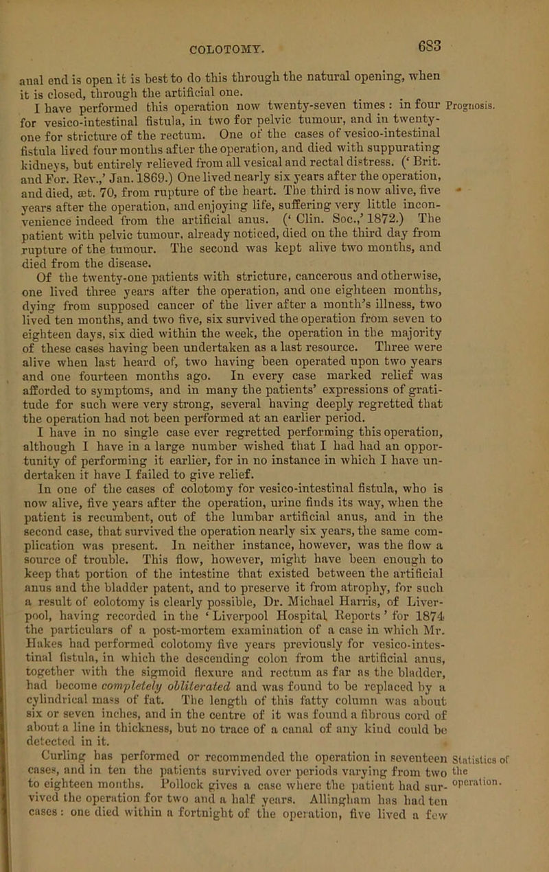 anal end is open it is best to do this through the natural opening, when it is closed, through the artificial one. I have performed this operation now twenty-seven times : in four Prognosis, for vesico-intestinal fistula, in two for pelvic tumour, and in twenty- one for stricture of the rectum. One of the cases of vesico-intestinal fistula lived four months after the operation, and died with suppurating kidneys, but entirely relieved from all vesical and rectal distress. (‘ Brit, and For. Eev.,’ Jan. 1869.) One lived nearly six years after the operation, and died, ajt. 70, from rupture of the heart. The third is now alive, five - years after the operation, and enjoying life, suffering very little incon- venience indeed from the artificial anus. (‘ Clin. Soc.,’ 1872.) The patient with pelvic tumour, already noticed, died on the third day from rupture of the tumour. The second was kept alive two months, and died from the disease. Of the twenty-one patients with stricture, cancerous and otherwise, one lived three years after the operation, and one eighteen months, dying from supposed cancer of the liver after a month’s illness, two lived ten months, and two five, six survived the operation from seven to eighteen days, six died within the week, the operation in the majority of these cases having been undertaken as a lust resource. Three were alive when last heard of, two having been operated upon two years and one fourteen months ago. In every case marked relief was afforded to symptoms, and in many the patients’ expressions of grati- tude for such were very strong, several having deeply regretted that the operation had not been performed at an earlier period. I have in no single case ever regretted performing this operation, although I have in a large number wished that I had had an oppor- tunity of performing it earlier, for in no instance in which I have un- dertaken it have I failed to give relief. In one of the cases of colotomy for vesico-intestinal fistula, who is now alive, five years after the operation, urine finds its way, when the patient is recumbent, out of the lumbar artificial anus, and in the second case, that survived the operation nearly six years, the same com- plication was present. In neither instance, however, was the flow a source of trouble. This flow, however, might have been enough to keep that portion of the intestine that existed between the artificial anus and the bladder patent, and to preserve it from atrophy, for such a result of colotomy is clearly possible. Dr. Michael Harris, of Liver- pool, having recorded in the ‘ Liverpool Hospital lleports ’ for 1874' the particulars of a post-mortem examination of a case in which Mr. Hakes had performed colotomy five years previously for vesico-intes- tinal fistula, in which the descending colon from the artificial anus, together with the sigmoid flexure and rectum as far as the bladder, had become comfletely ohliteraied and was found to be replaced by a cylindrical mass of fat. The length of this fatty column was about six or seven inches, and in the centre of it was found a fibrous cord of about a line in thickness, but no trace of a canal of any kind could be detected in it. Curling has performed or recommended the operation in seventeen SlatisUca cases, and in ten the patients survived over periods varying from two the to eighteen months. Bollock gives a case where the patient had sur- vived the operation for two and a half years. Allingham has had ten cases: one died within a fortnight of the operation, five lived a few