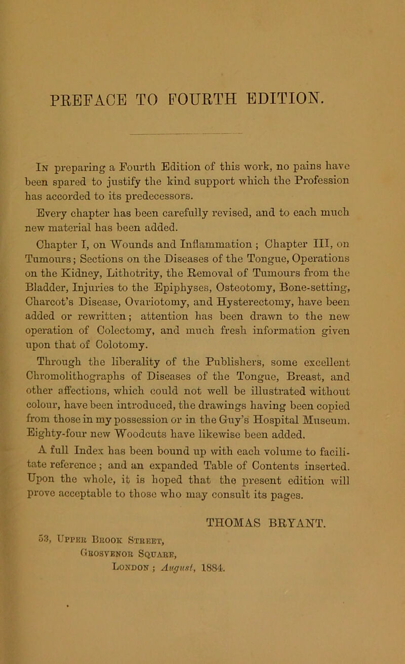 In preparing a Fourth Edition of this work, no pains have been spared to justify the kind support which the Profession has accorded to its predecessors. Eveiy chapter has been carefully revised, and to each much new material has been added. Chapter I, on Wounds and Inflammation ; Chapter III, on Tumours; Sections on the Diseases of the Tongue, Operations on the Kidney, Lithotrity, the Removal of Tumours from the Bladder, Injuries to the Epiphyses, Osteotomy, Bone-setting, Charcot’s Disease, Ovariotomy, and Hysterectomy, have been added or rewritten; attention has been drawn to the new operation of Colectomy, and much fresh information given upon that of Colotomy. Through the liberality of the Publishers, some excellent Chromolithographs of Diseases of the Tongue, Breast, and other affections, which could not well be illusti-ated without colour, have been introduced, the drawings having been copied from those in my possession or in the Guy’s Hospital Museum. Eighty-four new Woodcuts have likevTise been added. A full Index has been bound up with each volume to facili- tate reference; and an expanded Table of Contents inserted. Upon the whole, it is hoped that the present edition will prove acceptable to those who may consult its pages. THOMAS BRYANT. 53, Uppbk Buook Street, Guosvenor Square, London ; August, 1884