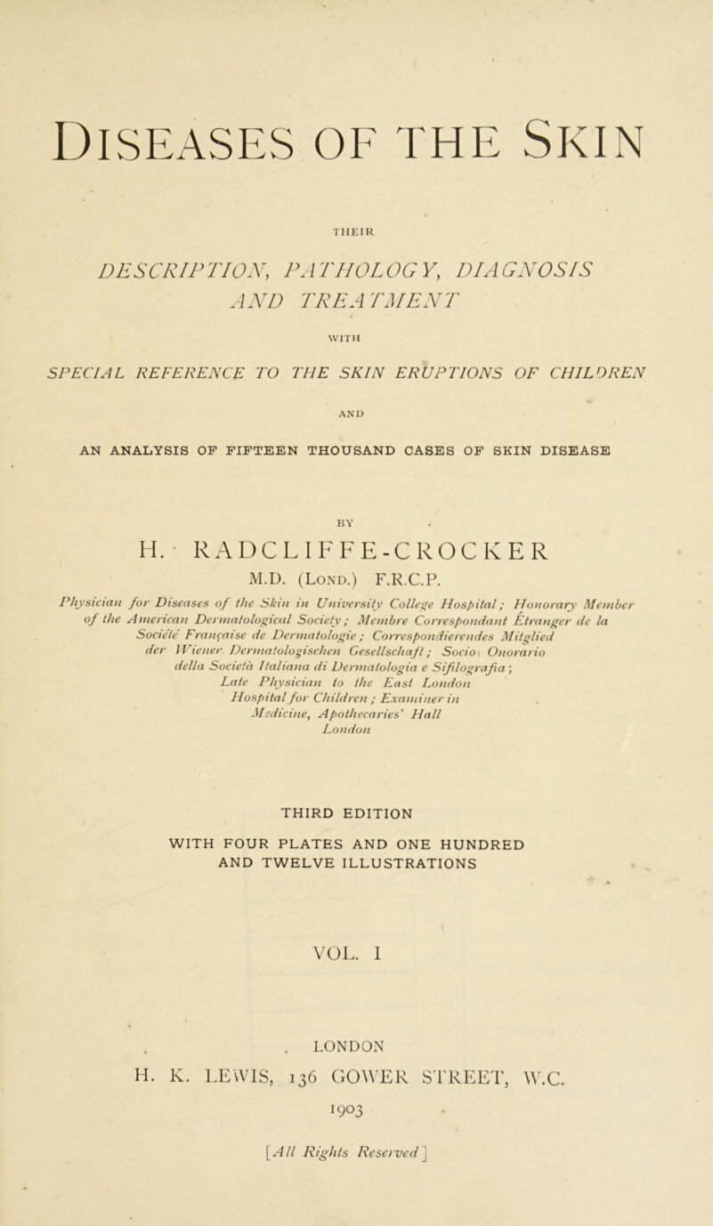 1 HEIR DESCRIP TION, PA THOL OG V, D/A GNOSIS AND TREATMENT WITH SPECIAL REFERENCE TO THE SKIN ERUPTIONS OF CHILDREN AND AN ANALYSIS OF FIFTEEN THOUSAND CASES OF SKIN DISEASE BY H.- RADCLIFFE-CROCKER M.D. (Loxd.) F.R.C.P. P/iysiciajt for Diseases of the Skin in University Collec Hospital; Honorary Member of the Amertcan Dermatological Society; Membre Correspondant Etranger de la Soeicte Fran^aise de Dermatologic; Correspondierendes Mitglied der Wiener Dermatolo»ischen Gesellschaft; Socio\ Onorario della Societa Italiana di Dermatologia e Sifilografia ] Late Physician to the East London Hospital for Children ; Examiner in Medicine, Apothecaries' Hall London THIRD EDITION WITH FOUR PLATES AND ONE HUNDRED AND TWELVE ILLUSTRATIONS VOL. 1 . LONDOxN H. K. LEWIS, 136 GOWER STREET, W.C. 1903 \^All Rights Reserved\