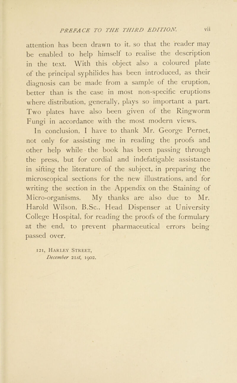 attention has been drawn to it, so that the reader may be enabled to help himself to realise the description in the text. With this object also a coloured plate of the principal syphilides has been introduced, as their diagnosis can be made from a sample of the eruption, better than is the case in most non-specific eruptions where distribution, generally, plays so important a part. Two plates have also been given of the Ringworm Funei in accordance with - the most modern views. In conclusion, I have to thank Mr. George Pernet, not only for assisting me in reading the proofs and other help while the book has been passing through the press, but for cordial and indefatigable assistance in sifting the literature of the subject, in preparing the microscopical sections for the new illustrations, and for writing the section in the Appendix on the Staining of Micro-organisms. My thanks are also due to Mr. Harold Wilson, B.Sc., Head Dispenser at University College Hospital, for reading the proofs of the formulary at the end, to prevent pharmaceutical errors being passed over. 121, Harley Street, Deceinber 'list, 1902.