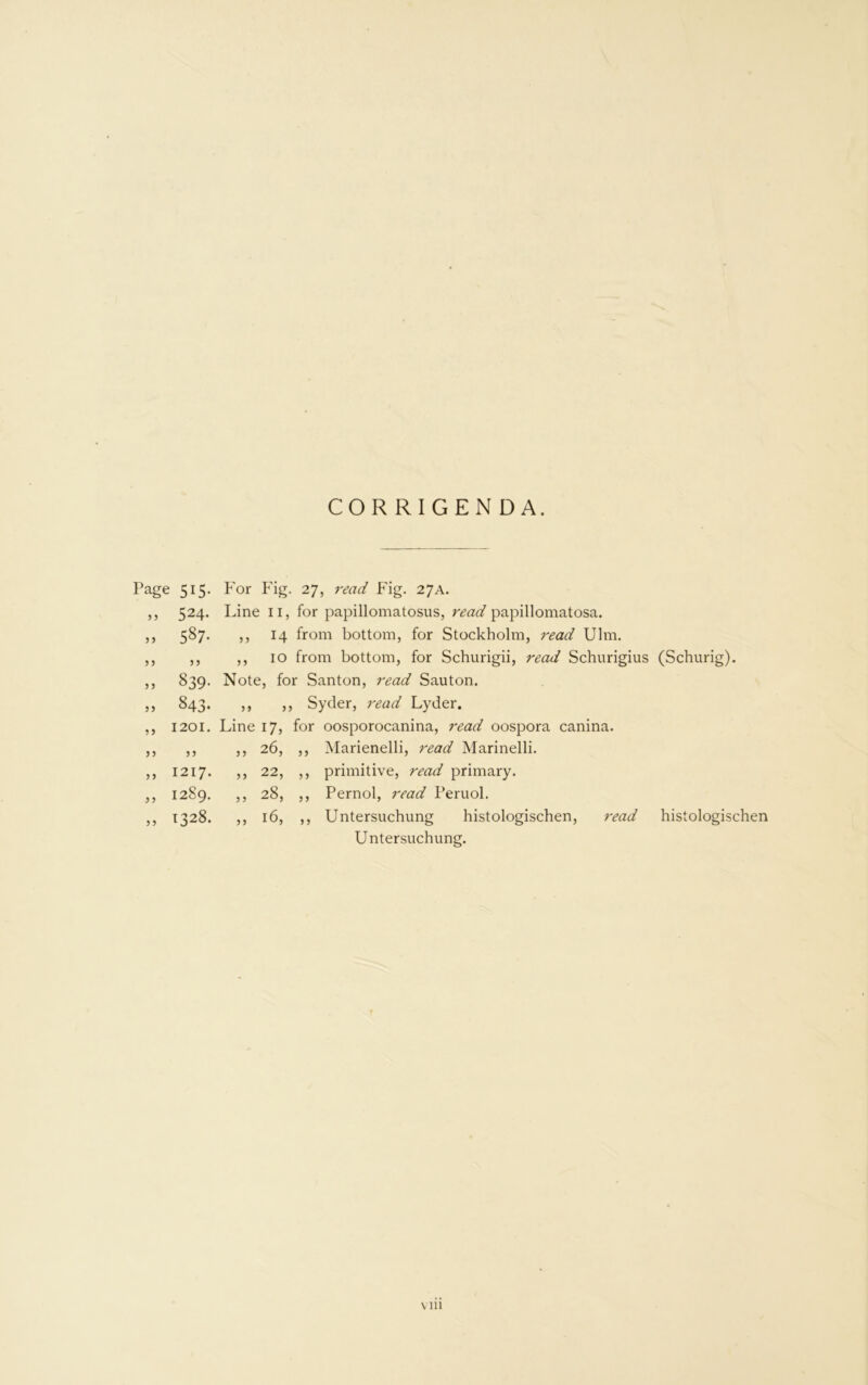 CORRIGENDA. Page 515. For Fig. 27, read Fig. 27A. ,, 524. Line ii, for papillomatosus, read papillomatosa. 587. ,, 14 from bottom, for Stockholm, read Ulm. ,, ,, 10 from bottom, for Schurigii, read Schurigius (Schurig). 839. Note, for Santon, read Sauton. 5 5 843- 5 > 5J , Syder, read Lyder. ?5 1201. Line 17, for oosporocanina, read oospora canina. J5 3 3 55 26, 5 5 Marienelli, read Marinelli. 5 5 1217. 5 5 22, 5 5 primitive, read primary. 5 5 1289. 5 5 28, 5 5 Pernol, read Peruol. 5 > 1328. 55 16, 5 5 Untersuchung histologischen, read Untersuchung. \ in