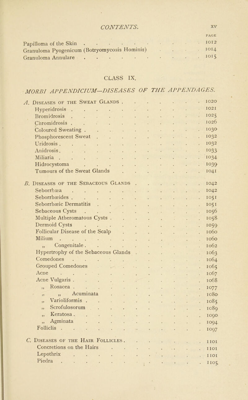 Papilloma of the Skin . . . . • Granuloma Pyogenicum (Botryomycosis Hominis) Granuloma Annulare ..... PAGE 1012 1014 loi 5 CLASS IX. MORBI APPENDICIUM—DISEASES OF THE APPENDAGES. A. Diseases of the Sweat Glands ..... • 1020 Hyperidrosis ......... 1021 Bromidrosis 1025 Chromidrosis ......... 1026 Coloured Sweating ........ 103Q Phosphorescent Sweat ....... 1032 Uridrosis ......... 1032 Anidrosis.......... 1033 Miliaria .......... 1034 Hidrocystoma ........ 1039 Tumours of the Sweat Glands ..... 1041 B. Diseases of the Sebaceous Glands .... 1042 Seborrhoea ......... 1042 Seborrhoeides ......... 1051 Seborrhceic Dermatitis ....... 1051 Sebaceous Cysts ........ 1056 Multiple Atheromatous Cysts ...... 105S Dermoid Cysts ........ 1059 Follicular Disease of the Scalp ..... 1060 Milium .......... 1060 ,, Congenitale........ 1062 Hypertrophy of the Sebaceous Glands .... 1063 Comedones ......... 1064 Grouped Comedones ...... 1065 Acne .......... 1067 Acne Vulgaris ......... 1068 ,, Rosacea ......... 1077 ,, ,, Acuminata ...... 1080 ,, Varioliformis ........ 1085 n Scrofulosorum ..... 1089 ,, Keratosa......... 1090 ,, Agminata ........ 1094 Folliclis .......... 1097 C. Diseases of the Hair Follicles I lOI Concretions on the Hairs . . . . ... I lOI Lepothrix . . . . . . . , I lOI Piedra .......... . • 1105.