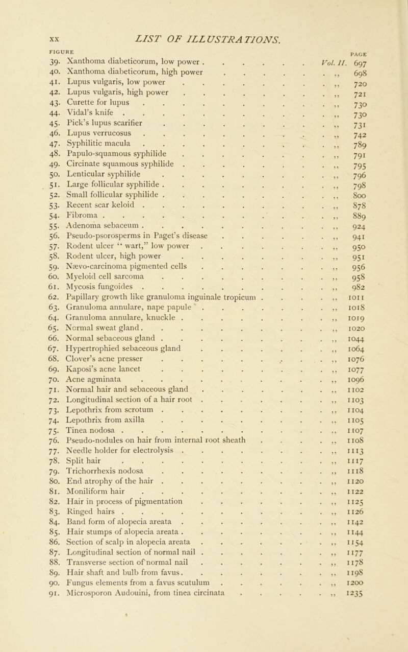 FIGURE 39. Xanthoma diabeticorum, low power .... 40. Xanthoma diabeticorum, high power 41. Lupus vulgaris, low power ..... 42. Lupus vulgaris, high power ..... 43. Curette for lupus ....... 44. Vidal’s knife ........ 45. Pick’s lupus scarifier ...... 46. Lupus verrucosus ....... 47. Syphilitic macula ....... 48. Papulo-squamous syphilide ..... 49. Circinate squamous syphilide ..... 50. Lenticular syphilide ...... 51. Large follicular syphilide ...... 52. Small follicular syphilide ...... 53. Recent scar keloid ....... 54. Fibroma ......... 55. Adenoma sebaceum ....... 56. Pseudo-psorosperms in Paget’s disease 57. Rodent ulcer “ wart,” low power .... 58. Rodent ulcer, high power ..... 59. Naevo-carcinoma pigmented cells .... 60. Myeloid cell sarcoma ...... 61. Mycosis fungoides ....... 62. Papillary growth like granuloma inguinale tropicum . 63. Granuloma annulare, nape papule .... 64. Granuloma annulare, knuckle ..... 65. Normal sweat gland ....... 66. Normal sebaceous gland ...... 67. flypertrophied sebaceous gland .... 68. Clover’s acne presser ...... 69. Kaposi’s acne lancet ...... 70. Acne agminata ....... 71. Normal hair and sebaceous gland .... 72. Longitudinal section of a hair root .... 73. Lepothrix from scrotum ...... 74. Lepothrix from axilla ...... 75. Tinea nodosa ........ 76. Pseudo-nodules on hair from internal root sheath 77. Needle holder for electrolysis ..... 78. Split hair ........ 79. Trichorrhexis nodosa ...... 80. End atrophy of the hair ...... 81. Moniliform hair ....... 82. Hair in process of pigmentation .... 83. Ringed hairs ........ 84. Band form of alopecia areata ..... 85. Hair stumps of alopecia areata ..... 86. Section of scalp in alopecia areata .... 87. Longitudinal section of normal nail .... 88. Transverse section of normal nail .... 89. Hair shaft and bulb from favus..... 90. Fungus elements from a favus scutulum 91. Microsporon Audouini, from tinea circinata Vol. II. • r 5 5 ? 9 ? 9 9 9 9 9 9 9 9 9 9 9 9 9 9 9 9 9 9 9 9 9 9 9 9 9 9 9 9 9 9 9 9 9 9 9 9 9 9 9 9 9 9 9 9 9 9 9 9 9 9 9 9 9 9 9 9 9 9 9 9 9 9 9 9 9 9 9 9 9 9 9 9 9 9 9 9 9 9 9 9 9 9 9 9 9 9 9 9 9 9 9 9 9 ' 9 9 9 9 PAGE 697 698 720 721 730 730 731 742 789 791 795 796 798 800 878 889 924 941 950 951 956 958 982 ion 1018 1019 1020 1044 1064 1076 1077 1096 1102 1103 1104 1105 1107 1108 1113 1117 1118 1120 1122 1125 1126 1142 1144 it54 1177 1178 1198 1200 1235