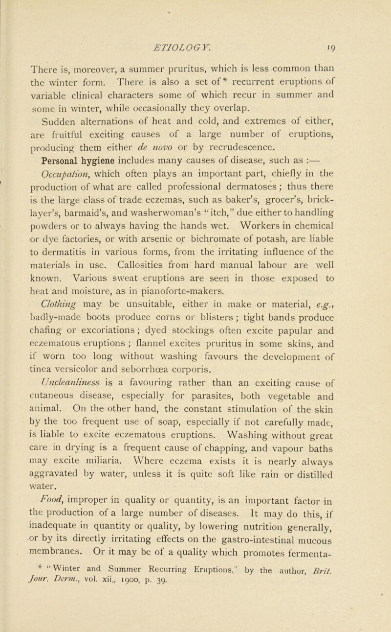 There is, moreover, a summer pruritus, which is less common than the winter form. There is also a set of* recurrent eruptions of variable clinical characters some of which recur in summer and some in winter, while occasionally they overlap. Sudden alternations of heat and cold, and extremes of either, are fruitful exciting causes of a large number of eruptions, producing them either de novo or by recrudescence. Personal hygiene includes many causes of disease, such as :— Occupation., which often plays an important part, chiefly in the $ production of what are called professional dermatoses; thus there is the large class of trade eczemas, such as baker’s, grocer’s, brick- layer’s, barmaid’s, and washerwoman’s “itch,” due either to handling powders or to always having the hands wet. Workers in chemical or dye factories, or with arsenic or bichromate of potash, are liable to dermatitis in various forms, from the irritating influence of the materials in use. Callosities from hard manual labour are well known. Various sweat eruptions are seen in those exposed to heat and moisture, as in pianoforte-makers. Clothing may be unsuitable, either in make or material, e.g.y badly-made boots produce corns or blisters ; tight bands produce chafing or excoriations ; dyed stockings often excite papular an-d eczematous eruptions ; flannel excites pruritus in some skins, and if worn too long without washing favours the development of tinea versicolor and seborrhoea corporis. Uncleanliness is a favouring rather than an exciting cause of cutaneous disease, especially for parasites, both vegetable and animal. On the other hand, the constant stimulation of the skin by the too frequent use of soap, especially if not carefully made, is liable to excite eczematous eruptions. Washing without great care in drying is a frequent cause of chapping, and vapour baths may excite miliaria. Where eczema exists it is nearly always aggravated by water, unless it is quite soft like rain or distilled water. Food^ improper in quality or quantity, is an important factor in the production of a large number of diseases. It may do this, if inadequate in quantity or quality, by lowering nutrition generally, or by its directly irritating effects on the gastro-intestinal mucous membranes. Or it may be of a quality which promotes fermenta- * “Winter and Summer Recurring Eruptions/’ by the author, Jour., Derm., vol. xii., 1900, p, 39.