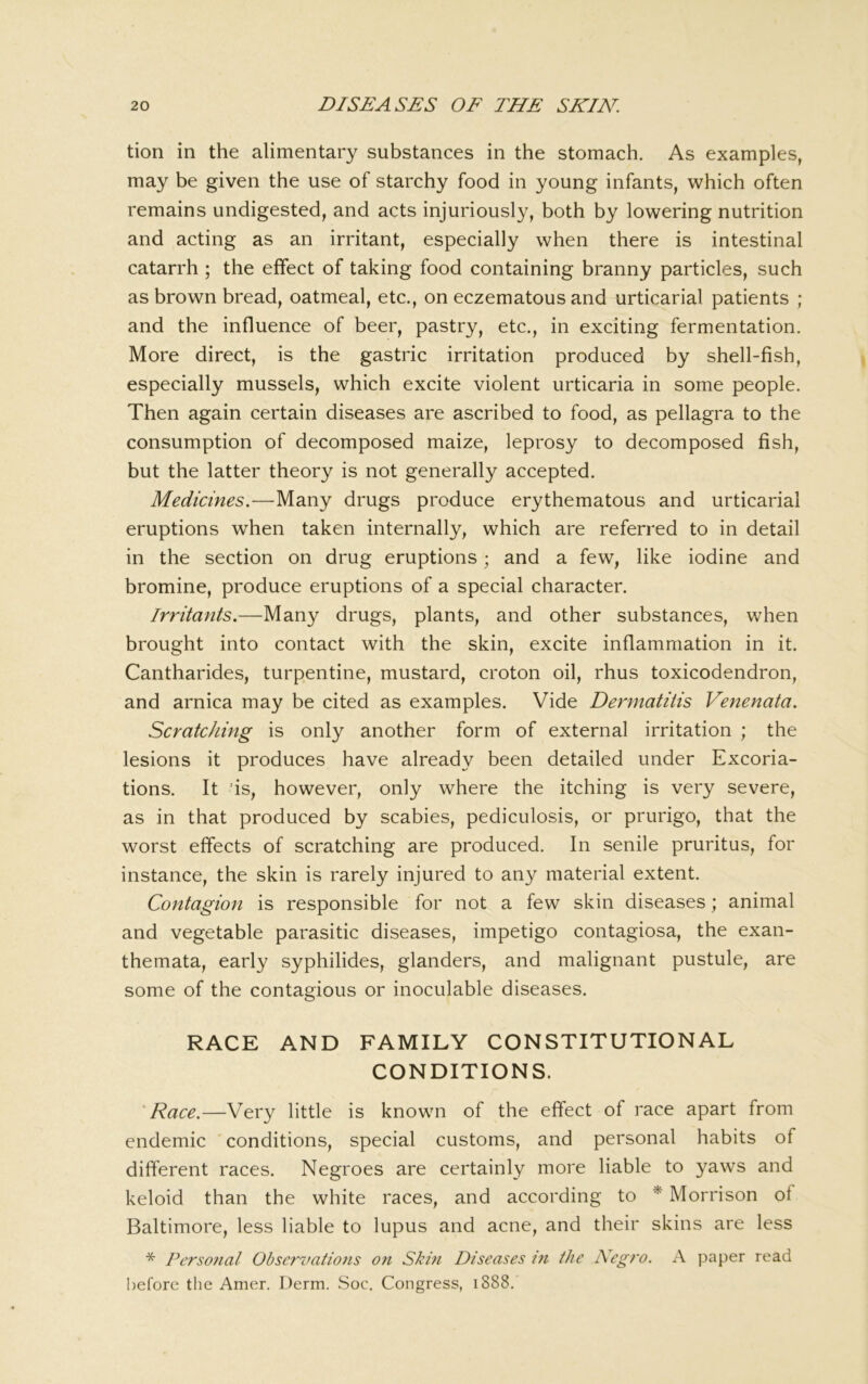 tion in the alimentary substances in the stomach. As examples, may be given the use of starchy food in young infants, which often remains undigested, and acts injuriously, both by lowering nutrition and acting as an irritant, especially when there is intestinal catarrh ; the effect of taking food containing branny particles, such as brown bread, oatmeal, etc., on eczematous and urticarial patients ; and the influence of beer, pastry, etc., in exciting fermentation. More direct, is the gastric irritation produced by shell-fish, especially mussels, which excite violent urticaria in some people. Then again certain diseases are ascribed to food, as pellagra to the consumption of decomposed maize, leprosy to decomposed fish, but the latter theory is not generally accepted. Medicines.—Many drugs produce erythematous and urticarial eruptions when taken internally, which are referred to in detail in the section on drug eruptions; and a few, like iodine and bromine, produce eruptions of a special character. Irritants.—Many drugs, plants, and other substances, when brought into contact with the skin, excite inflammation in it. Cantharides, turpentine, mustard, croton oil, rhus toxicodendron, and arnica may be cited as examples. Vide Dermatitis Venenata. Scratching is only another form of external irritation ; the lesions it produces have already been detailed under Excoria- tions. It ds, however, only where the itching is very severe, as in that produced by scabies, pediculosis, or prurigo, that the worst effects of scratching are produced. In senile pruritus, for instance, the skin is rarely injured to any material extent. Contagion is responsible for not a few skin diseases; animal and vegetable parasitic diseases, impetigo contagiosa, the exan- themata, early syphilides, glanders, and malignant pustule, are some of the contagious or inoculable diseases. RACE AND FAMILY CONSTITUTIONAL CONDITIONS. 'Race.—Very little is known of the effect of race apart from endemic conditions, special customs, and personal habits of different races. Negroes are certainly more liable to yaws and keloid than the white races, and according to * Morrison of Baltimore, less liable to lupus and acne, and their skins are less * Fcrsoiial Observations on Skin Diseases i7i the Negro. \ paper read before the Amer. Derm. Soc. Congress, 1888.