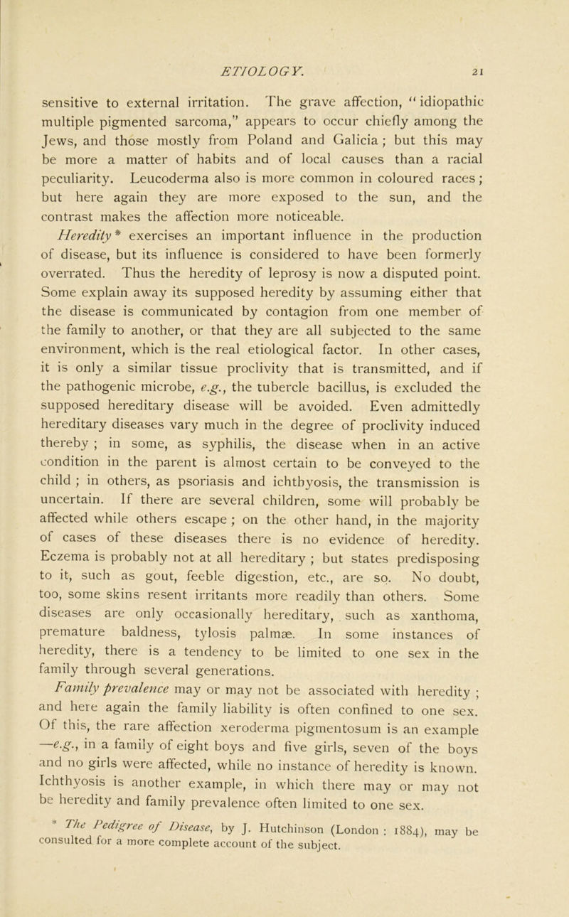 sensitive to external irritation. The grave affection, ‘‘ idiopathic multiple pigmented sarcoma,” appears to occur chiefly among the Jews, and those mostly from Poland and Galicia ; but this may be more a matter of habits and of local causes than a racial peculiarity. Leucoderma also is more common in coloured races; but here again they are more exposed to the sun, and the contrast makes the affection more noticeable. Heredity^ exercises an important influence in the production of disease, but its influence is considered to have been formerly overrated. Thus the heredity of leprosy is now a disputed point. Some explain away its supposed heredity by assuming either that the disease is communicated by contagion from one member of the family to another, or that they are all subjected to the same environment, which is the real etiological factor. In other cases, it is only a similar tissue proclivity that is transmitted, and if the pathogenic microbe, e.g., the tubercle bacillus, is excluded the supposed hereditary disease will be avoided. Even admittedly hereditary diseases vary much in the degree of proclivity induced thereby ; in some, as syphilis, the disease when in an active condition in the parent is almost certain to be conveyed to the child ; in others, as psoriasis and ichthyosis, the transmission is uncertain. If there are several children, some will probably be affected while others escape ; on the other hand, in the majority of cases of these diseases there is no evidence of heredity. Eczema is probably not at all hereditary ; but states predisposing to it, such as gout, feeble digestion, etc., are so. No doubt, too, some skins resent irritants more readily than others. Some diseases are only occasionally hereditary, such as xanthoma, premature baldness, tylosis palmae. In some instances of heredity, there is a tendency to be limited to one sex in the family through several generations. Family prevalence may or may not be associated with heredity ; and here again the family liability is often confined to one sex. Of this, the rare affection xeroderma pigmentosum is an example ^‘§’1 ^ family of eight boys and five girls, seven of the boys and no girls were affected, while no instance of heredity is known. Ichthyosis is another example, in which there may or may not be heredity and family prevalence often limited to one sex. The Pedigree of Disease, by J. Hutchinson (London ; 1884), may be consulted for a more complete account of the subject.