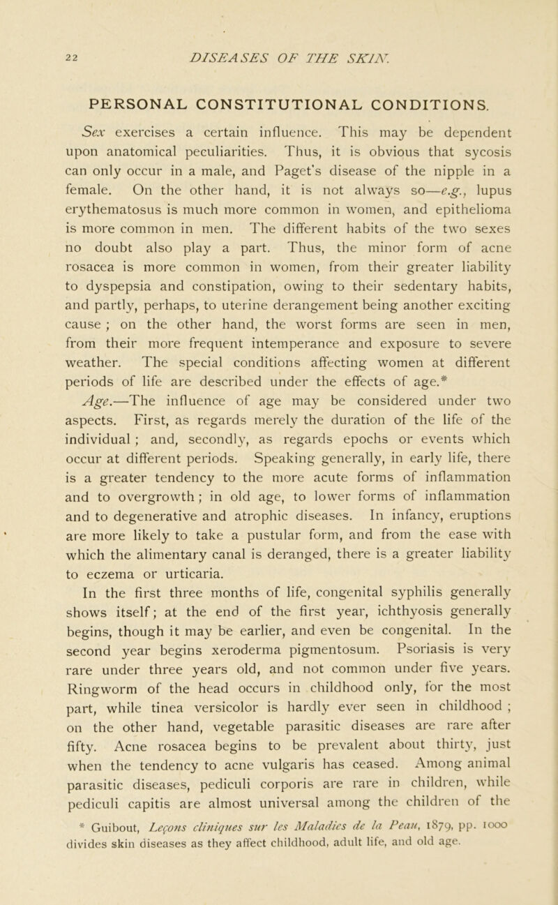 PERSONAL CONSTITUTIONAL CONDITIONS. Sex exercises a certain influence. This may be dependent upon anatomical peculiarities. Thus, it is obvious that sycosis can only occur in a male, and Paget’s disease of the nipple in a female. On the other hand, it is not always so—e.g.^ lupus erythematosus is much more common in women, and epithelioma is more common in men. The different habits of the two sexes no doubt also play a part. Thus, the minor form of acne rosacea is more common in women, from their greater liability to dyspepsia and constipation, owing to their sedentary habits, and partly, perhaps, to uterine derangement being another exciting cause ; on the other hand, the worst forms are seen in men, from their more frequent intemperance and exposure to severe weather. The special conditions affecting women at different periods of life are described under the effects of age.* Age.—The influence of age may be considered under two aspects. First, as regards merely the duration of the life of the individual ; and, secondly, as regards epochs or events which occur at different periods. Speaking generally, in early life, there is a greater tendency to the more acute forms of inflammation and to overgrowth; in old age, to lower forms of inflammation and to degenerative and atrophic diseases. In infancy, eruptions are more likely to take a pustular form, and from the ease with which the alimentary canal is deranged, there is a greater liability to eczema or urticaria. In the first three months of life, congenital syphilis generally shows itself; at the end of the first year, ichthyosis generally begins, though it may be earlier, and even be congenital. In the second year begins xeroderma pigmentosum. Psoriasis is very rare under three years old, and not common under five years. Ringworm of the head occurs in childhood only, for the most part, while tinea versicolor is hardly ever seen in childhood ; on the other hand, vegetable parasitic diseases are rare after fifty. Acne rosacea begins to be prevalent about thirty, just when the tendency to acne vulgaris has ceased. Among animal parasitic diseases, pediculi corporis are rare in children, while pediculi capitis are almost universal among the children of the * Guibout, Lego7is clmiqiies sur les Maladies de la Fean, 1879, pp. 1000 divides skin diseases as they affect childhood, adult life, and old age.