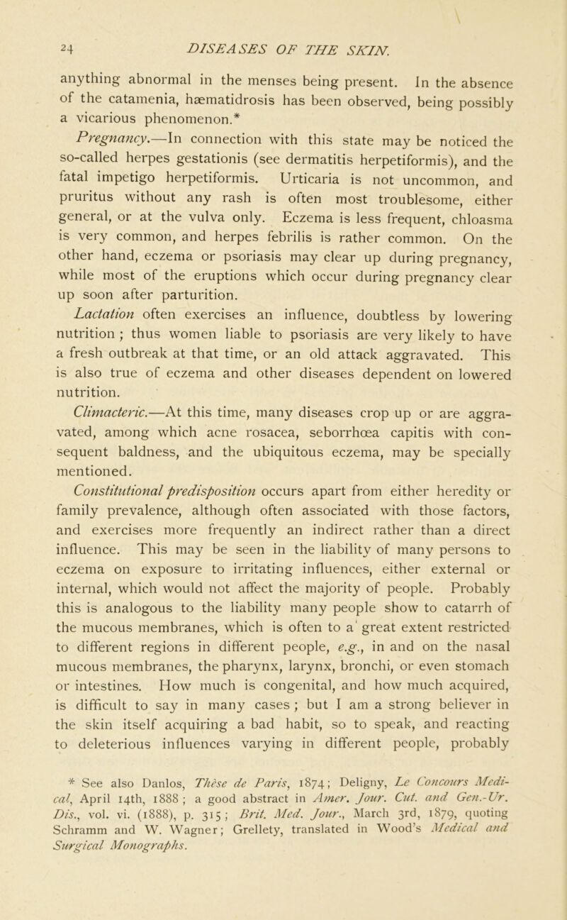 anything abnormal in the menses being present. In the absence of the catamenia, haematidrosis has been observed, being possibly a vicarious phenomenon.* Pregnancy.—In connection with this state may be noticed the so-called herpes gestationis (see dermatitis herpetiformis), and the fatal impetigo herpetiformis. Urticaria is not uncommon, and pruritus without any rash is often most troublesome, either general, or at the vulva only. Eczema is less frequent, chloasma is very common, and herpes febrilis is rather common. On the other hand, eczema or psoriasis may clear up during pregnancy, while most of the eruptions which occur during pregnancy clear up soon after parturition. Lactation often exercises an influence, doubtless by lowering nutrition ; thus women liable to psoriasis are very likely to have a fresh outbreak at that time, or an old attack aggravated. This is also true of eczema and other diseases dependent on lowered nutrition. Climacteric.—At this time, many diseases crop up or are aggra- vated, among which acne rosacea, seborrhoea capitis with con- sequent baldness, and the ubiquitous eczema, may be specially mentioned. Constitutional predisposition occurs apart from either heredity or family prevalence, although often associated with those factors, and exercises more frequently an indirect rather than a direct influence. This may be seen in the liability of many persons to eczema on exposure to irritating influences, either external or internal, which would not affect the majority of people. Probably this is analogous to the liability many people show to catarrh of the mucous membranes, which is often to a' great extent restricted to different regions in different people, e.g.., in and on the nasal mucous membranes, the pharynx, larynx, bronchi, or even stomach or intestines. How much is congenital, and how much acquired, is difficult to say in many cases ; but I am a strong believer in the skin itself acquiring a bad habit, so to speak, and reacting to deleterious influences varying in different people, probably * See also Danlos, These de Paris1874; Deligny, Le Co7icours Medi- cal.^ April 14th, 1888 ; a good abstract in Amer. Jour. Cut. and Gen.-Ur. Dis.^ vol. vi. (1888), p. 315; Brit. Med. Jour., March 3rd, 1879, quoting Schramm and W. Wagner; Grellety, translated in Wood’s Medical and Surgical Monographs.