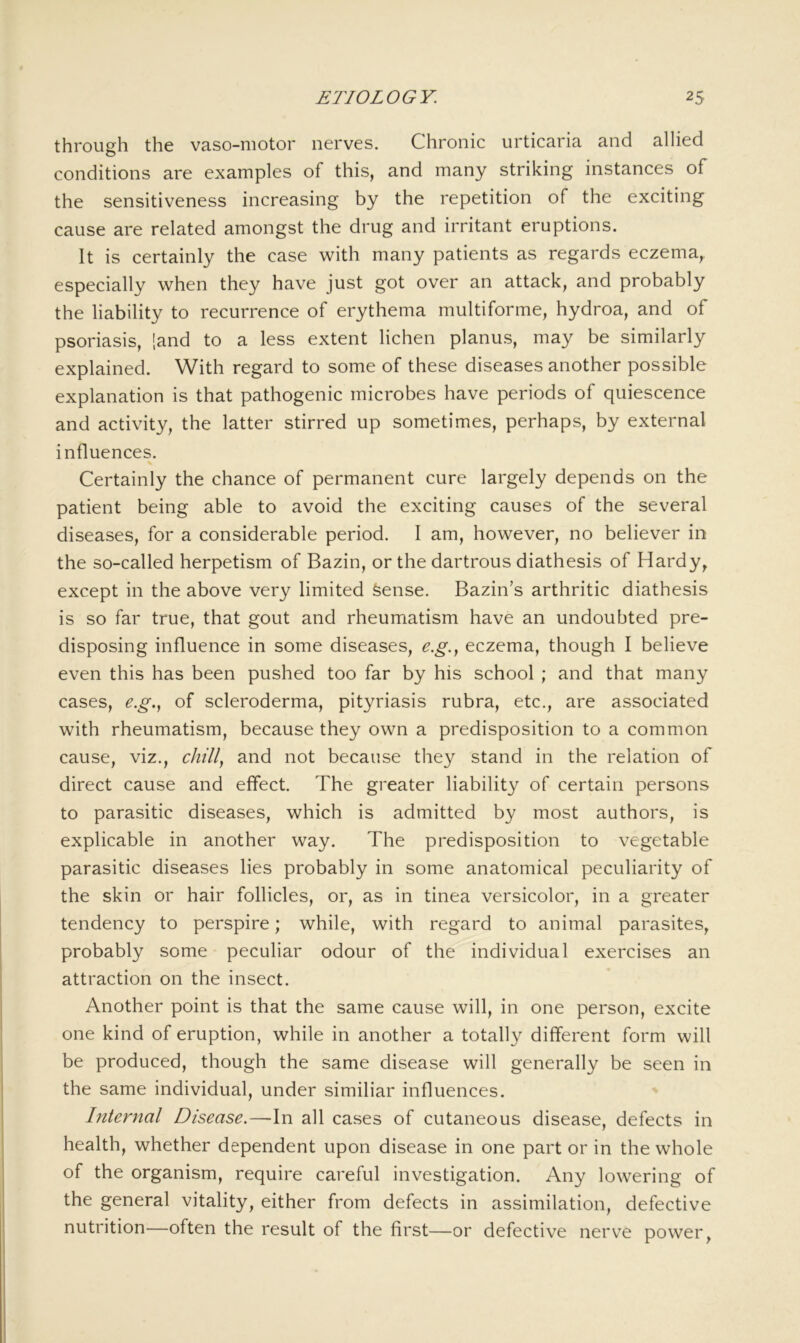 through the vaso-motor nerves. Chronic urticaria and allied conditions are examples of this, and many striking instances of the sensitiveness increasing by the repetition of the exciting cause are related amongst the drug and irritant eruptions. It is certainly the case with many patients as regards eczema, especially when they have just got over an attack, and probably the liability to recurrence of erythema multiforme, hydroa, and of psoriasis, [and to a less extent lichen planus, may be similarly explained. With regard to some of these diseases another possible explanation is that pathogenic microbes have periods of quiescence and activity, the latter stirred up sometimes, perhaps, by external influences. Certainly the chance of permanent cure largely depends on the patient being able to avoid the exciting causes of the several diseases, for a considerable period. I am, however, no believer in the so-called herpetism of Bazin, or the dartrous diathesis of Hardy, except in the above very limited Sense. Bazin’s arthritic diathesis is so far true, that gout and rheumatism have an undoubted pre- disposing influence in some diseases, e.g.y eczema, though I believe even this has been pushed too far by his school ; and that many cases, e.g.y of scleroderma, pityriasis rubra, etc., are associated with rheumatism, because they own a predisposition to a common cause, viz., chilly and not because they stand in the relation of direct cause and effect. The greater liability of certain persons to parasitic diseases, which is admitted by most authors, is explicable in another way. The predisposition to vegetable parasitic diseases lies probably in some anatomical peculiarity of the skin or hair follicles, or, as in tinea versicolor, in a greater tendency to perspire; while, with regard to animal parasites, probably some peculiar odour of the individual exercises an attraction on the insect. Another point is that the same cause will, in one person, excite one kind of eruption, while in another a totally different form will be produced, though the same disease will generally be seen in the same individual, under similiar influences. Internal Disease.—-In all cases of cutaneous disease, defects in health, whether dependent upon disease in one part or in the whole of the organism, require careful investigation. Any lowering of the general vitality, either from defects in assimilation, defective nutrition—often the result of the first—or defective nerv^e power,
