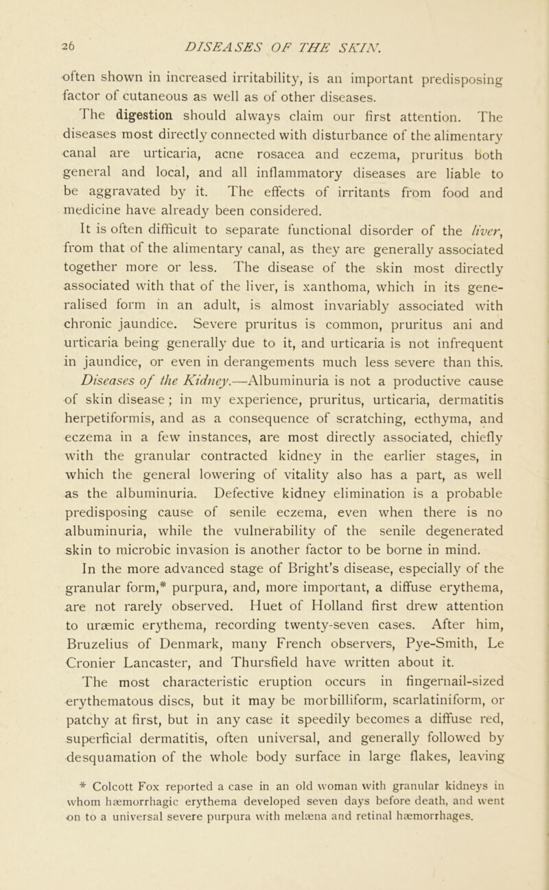 often shown in increased irritability, is an important predisposing factor of cutaneous as well as of other diseases. The digestion should always claim our first attention. The diseases most directly connected with disturbance of the alimentary canal are urticaria, acne rosacea and eczema, pruritus both general and local, and all inflammatory diseases are liable to be aggravated by it. The effects of irritants from food and medicine have already been considered. It is often difficult to separate functional disorder of the liver^ from that of the alimentary canal, as they are generally associated together more or less. The disease of the skin most directly associated with that of the liver, is xanthoma, which in its gene- ralised form in an adult, is almost invariably associated with chronic jaundice. Severe pruritus is common, pruritus ani and urticaria being generally due to it, and urticaria is not infrequent in jaundice, or even in derangements much less severe than this. Diseases of the Kidney.—Albuminuria is not a productive cause of skin disease; in my experience, pruritus, urticaria, dermatitis herpetiformis, and as a consequence of scratching, ecthyma, and eczema in a few instances, are most directly associated, chiefly with the granular contracted kidney in the earlier stages, in which the general lowering of vitality also has a part, as well as the albuminuria. Defective kidney elimination is a probable predisposing cause of senile eczema, even when there is no albuminuria, while the vulnerability of the senile degenerated skin to microbic invasion is another factor to be borne in mind. In the more advanced stage of Bright’s disease, especially of the granular form,* purpura, and, more important, a diffuse erythema, are not rarely observed. Huet of Holland first drew attention to uraemic erythema, recording twenty-seven cases. After him, Bruzelius of Denmark, many French observers, Pye-Smith, Le Cronier Lancaster, and Thursfield have written about it. The most characteristic eruption occurs in fingernail-sized erythematous discs, but it may be morbilliform, scarlatiniform, or patchy at first, but in any case it speedily becomes a diffuse red, superficial dermatitis, often universal, and generally followed by desquamation of the whole body surface in large flakes, leaving * Colcott Fox reported a case in an old woman with granular kidneys in whom haemorrhagic erythema developed seven days before death, and went on to a universal sev'ere purpura with melaena and retinal haemorrhages.