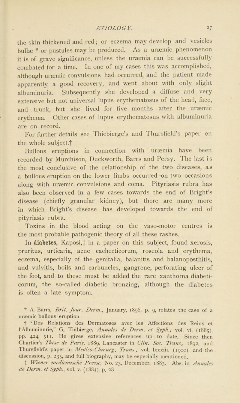 the skin thickened and red ; or eczema may develop and vesicles bullee ^ or pustules may be produced. As a uraemic phenomenon it is of grave significance, unless the uraemia can be successfully combated for a time. In one of my cases this was accomplished, although uraemic convulsions had occurred, and the patient made apparently a good recovery, and went about with only slight albuminuria. Subsequently she developed a diffuse and very extensive but not universal lupus erythematosus of the head, face, and trunk, but she lived for five months after the uraemic erythema. Other cases of lupus erythematosus with albuminuria are on record. For further details see Thiebierge’s and Thursfield’s paper on the whole subject.f Bullous eruptions in connection with uraemia have been recorded by Murchison, Duckworth, Barrs and Persy. The last is the most conclusive of the relationship of the two diseases, as a bullous eruption on the lower limbs occurred on two occasions along with uraemic convulsions and coma. Pityriasis rubra has also been observed in a few cases towards the end of Bright’s disease (chiefly granular kidney), but there are many more in which Bright’s disease has developed towards the end of pityriasis rubra. Toxins in the blood acting on the vaso-motor centres is the most probable pathogenic theory of all these rashes. In diabetes, Kaposi, + in a paper on this subject, found xerosis, pruritus, urticaria, acne cachecticorum, roseola and erythema, eczema, especially of the genitalia, balanitis and balanoposthitis, and vulvitis, boils and carbuncles, gangrene, perforating ulcer of the foot, and to these must be added the rare xanthoma diabeti- corum, the so-called diabetic bronzing, although the diabetes is often a late symptom. * A. Barrs, Brit. Jour. Derm., January, 1896, p. 9, relates the case of a uraemic bullous eruption. t “ Des Relations des Dermatoses avec les Affections des Reins et i’Albuminurie,” G. Thibierge, Annates de Deimi. et Syph., vol. vi. (1885), pp. 424, 511. He gives extensive references up to date. Since then Chartier’s These de Paris, 1889, Lancaster in Clm. Soc. Trans., 1892, and Thursfield’s paper in Medico-Chirurg. Trans., vol. Ixxxiii. (1900), and the discussion, p. 235, and full biography, may be especially mentioned. I Wiener 7nedicinische Presse, No. 23, December, 1883. Abs. in Annates de Derm, et Syph., vol. v. (1884), p, 28